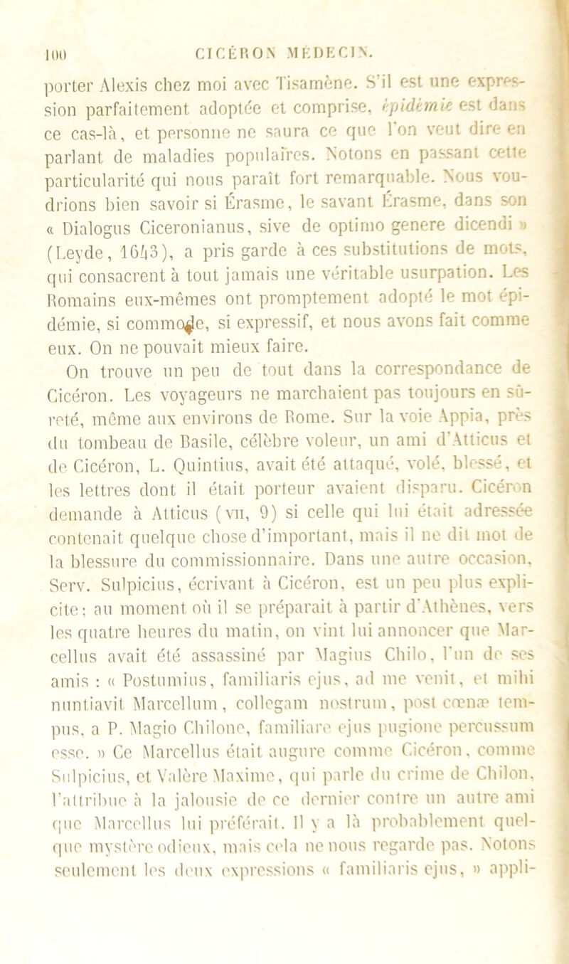 porter Alexis chez moi avec Tisamène. S'il est une expres- sion parfaitement adoptée et comprise, épidémie est dans ce cas-là, et personne ne saura ce que Ion veut dire en parlant de maladies populaires. Notons en passant cette particularité qui nous paraît fort remarquable. Nous vou- drions bien savoir si Érasme, le savant Érasme, dans son « Dialogus Ciceronianus, sive de optirno genere dicendi » (Leyde, 16i|3), a pris garde à ces substitutions de mots qui consacrent à tout jamais une véritable usurpation. Les Romains eux-mêmes ont promptement adopté le mot épi- démie, si commode, si expressif, et nous avons fait comme eux. On ne pouvait mieux faire. On trouve un peu de tout dans la correspondance de Cicéron. Les voyageurs ne marchaient pas toujours en sû- reté, même aux environs de Rome. Sur la voie Appia, près du tombeau de Basile, célèbre voleur, un ami d’Atticus et de Cicéron, L. Quintius, avait été attaqué, volé, blessé, et les lettres dont il était porteur avaient disparu. Cicéron demande à Atticus (vu, 9) si celle qui lui était adressée contenait quelque chose d’important, mais il ne dit mot de la blessure du commissionnaire. Dans une autre occasion, Serv. Sulpicius, écrivant à Cicéron, est un peu plus expli- cite; au moment où il se préparait à partir d'Athènes, vers les quatre heures du matin, on vint lui annoncer que Mar- cellus avait été assassiné par Magius Chilo, l'un de ses amis : « Postumius, familiaris ejus, ad me venit, et mihi nuntiavit Marcellum, collcgam nostrum, post cœnæ tem- pos, a P. Magio Chilone, familiare ejus pugione percussum esse. )) Ce Marcellus était augure comme Cicéron, comme Sulpicius, et Valère Maxime, qui parle du crime de Chilon, rattribue à la jalousie de ce dernier contre un autre ami cjuc Marcellus lui préférait. 11 y a là probablement quel- que mystère odieux, mais cela ne nous regarde pas. Notons seulement les deux expressions « familiaris ejus, » appli-