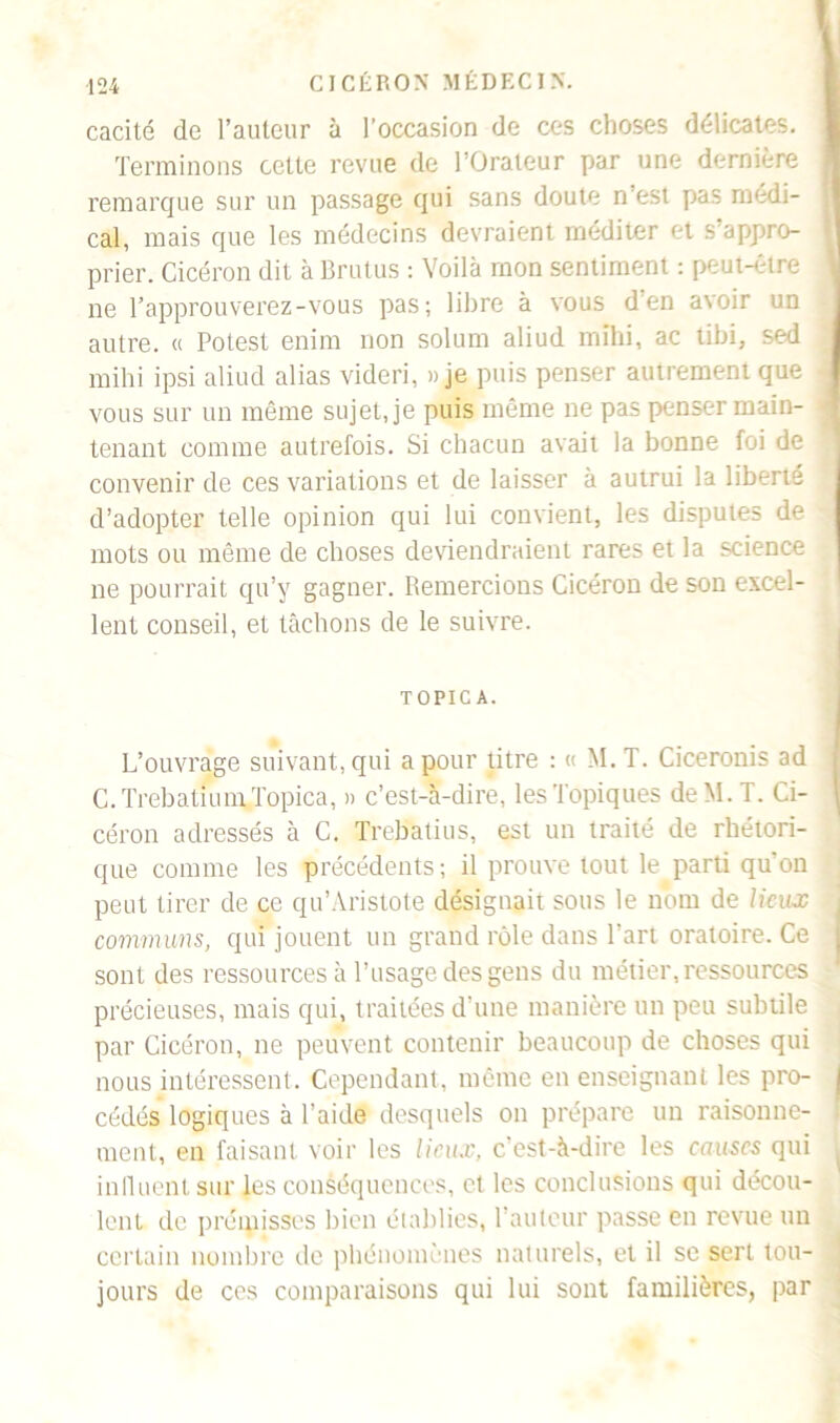 cacité de l’auteur à l’occasion de ces choses délicates. Terminons cette revue de l’Orateur par une dernière remarque sur un passage qui sans doute n'est pas medi- cal, mais que les médecins devraient méditer et s’appro- prier. Cicéron dit à Brutus : Voilà mon sentiment : peut-être ne l’approuverez-vous pas; libre à vous d'en avoir un autre. « Potest enim non solum aliud mthi, ac tibi, sed mihi ipsi aliud alias videri, » je puis penser autrement que vous sur un même sujette puis même ne pas penser main- tenant comme autrefois. Si chacun avait la bonne foi de convenir de ces variations et de laisser à autrui la liberté d’adopter telle opinion qui lui convient, les disputes de mots ou même de choses deviendraient rares et la science ne pourrait qu’y gagner. Remercions Cicéron de son excel- lent conseil, et tâchons de le suivre. TOPIC A. L’ouvrage suivant, qui a pour titre : « M.T. Ciceronis ad C. Trebatium Topica, » c’est-à-dire, les Topiques deM.T. Ci- céron adressés à C. Trebatius, est un traité de rhétori- que comme les précédents ; il prouve tout le parti qu’on peut tirer de ce qu’Aristote désignait sous le nom de lieux communs, qui jouent un grand rôle dans l’art oratoire. Ce sont des ressources à l’usage des gens du métier, ressources précieuses, mais qui, traitées d’une manière un peu subtile par Cicéron, ne peuvent contenir beaucoup de choses qui nous intéressent. Cependant, même en enseignant les pro- j cédés logiques à l’aide desquels on prépare un raisonne- i ment, en faisant voir les lieux, c’est-à-dire les causes qui influent sur les conséquences, et les conclusions qui décou- lent de prémisses bien établies, Tauleur passe en revue un certain nombre de phénomènes naturels, et il se sert tou- jours de ces comparaisons qui lui sont familières, par