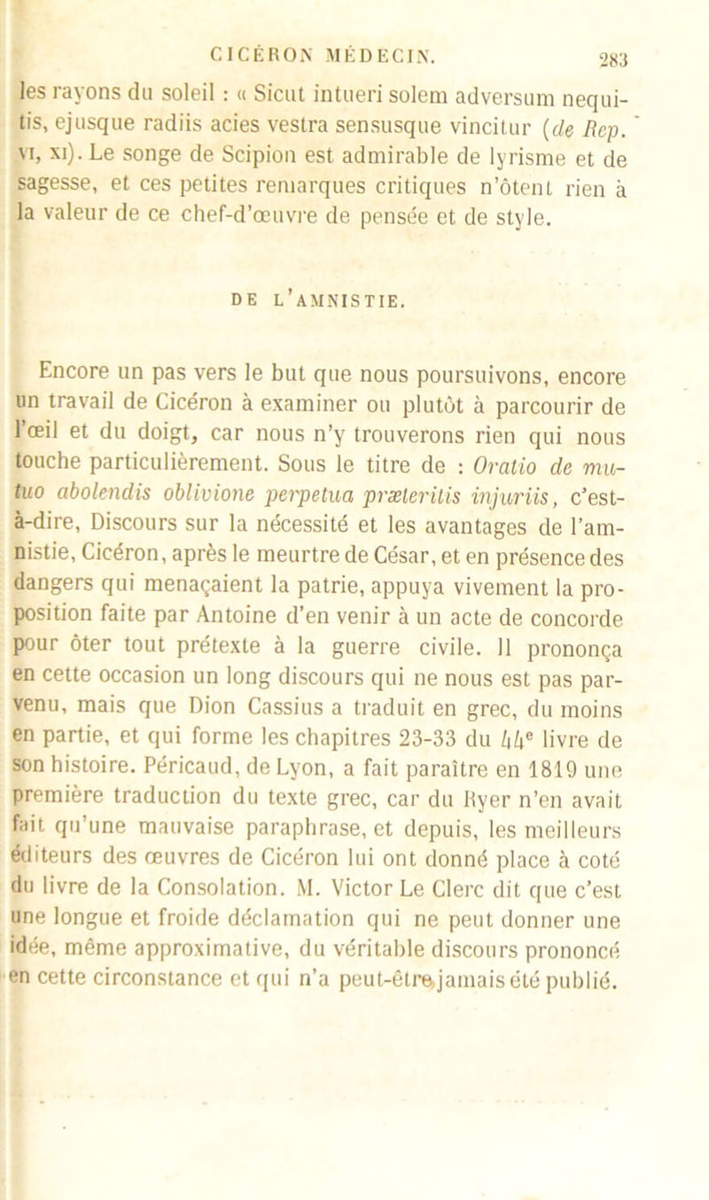 les rayons du soleil : « Sicut intueri solem adversum nequi- tis, ejusque radiis acies vestra sensusque vincitur (cle Rcp. vi, xi). Le songe de Scipion est admirable de lyrisme et de sagesse, et ces petites remarques critiques n’ôtent rien à la valeur de ce chef-d’œuvre de pensée et de style. de l’amnistie. Encore un pas vers le but que nous poursuivons, encore un travail de Cicéron à examiner ou plutôt à parcourir de l’œil et du doigt, car nous n’y trouverons rien qui nous touche particulièrement. Sous le titre de : Oralio de mu- tuo abolendis oblivione perpétua præleritis injuriis, c’est- à-dire, Discours sur la nécessité et les avantages de l’am- nistie, Cicéron, après le meurtre de César, et en présence des dangers qui menaçaient la patrie, appuya vivement la pro- position faite par Antoine d’en venir à un acte de concorde pour ôter tout prétexte à la guerre civile. 11 prononça en cette occasion un long discours qui ne nous est pas par- venu, mais que Dion Cassius a traduit en grec, du moins en partie, et qui forme les chapitres 23-33 du hhe livre de son histoire. Péricaud, de Lyon, a fait paraître en 1819 une première traduction du texte grec, car du Ryer n’en avait fait qu’une mauvaise paraphrase, et depuis, les meilleurs éditeurs des œuvres de Cicéron lui ont donné place à coté du livre de la Consolation. M. Victor Le Clerc dit que c’est une longue et froide déclamation qui ne peut donner une idée, même approximative, du véritable discours prononcé en cette circonstance et qui n’a peut-êtrejamais été publié.