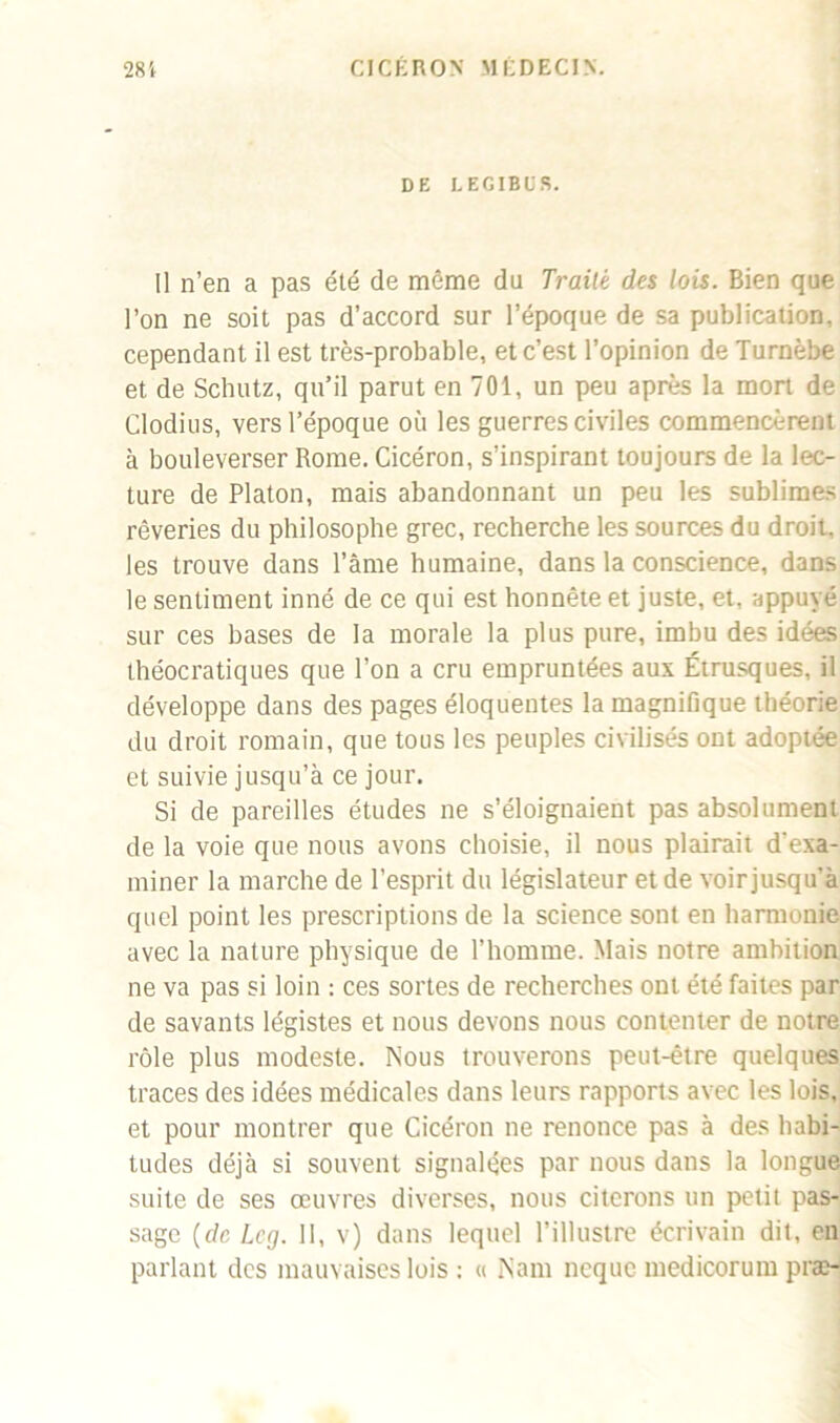 DE LEGIBUS. Il n’en a pas été de même du Traité des lois. Bien que l’on ne soit pas d’accord sur l’époque de sa publication, cependant il est très-probable, et c’est l’opinion de Turnèbe et de Schutz, qu’il parut en 701, un peu après la mort de Clodius, vers l’époque où les guerres civiles commencèrent à bouleverser Rome. Cicéron, s’inspirant toujours de la lec- ture de Platon, mais abandonnant un peu les sublimes rêveries du philosophe grec, recherche les sources du droit, les trouve dans l’ânie humaine, dans la conscience, dans le sentiment inné de ce qui est honnête et juste, et, appuyé sur ces bases de la morale la plus pure, imbu des idées théocratiques que l’on a cru empruntées aux Étrusques, il développe dans des pages éloquentes la magnifique théorie du droit romain, que tous les peuples civilisés ont adoptée et suivie jusqu’à ce jour. Si de pareilles études ne s’éloignaient pas absolument de la voie que nous avons choisie, il nous plairait d'exa- miner la marche de l’esprit du législateur et de voir jusqu’à quel point les prescriptions de la science sont en harmonie avec la nature physique de l’homme. Mais notre ambition ne va pas si loin : ces sortes de recherches ont été faites par de savants légistes et nous devons nous contenter de notre rôle plus modeste. Nous trouverons peut-être quelques traces des idées médicales dans leurs rapports avec les lois, et pour montrer que Cicéron ne renonce pas à des habi- tudes déjà si souvent signalées par nous dans la longue suite de ses œuvres diverses, nous citerons un petit pas- sage (de Leg. 11, v) dans lequel l’illustre écrivain dit, en parlant des mauvaises lois : « Nam neque medicorum præ-