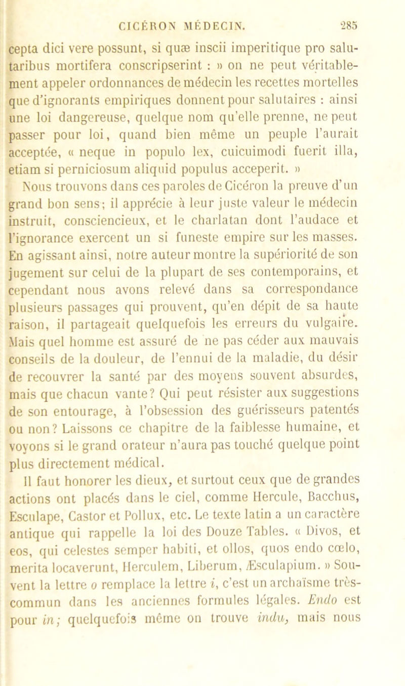 cepta dici vere possunt, si quæ inscii imperitique pro salu- taribus raortifera conscripserint : » on ne peut véritable- ment appeler ordonnances de médecin les recettes mortelles que d’ignorants empiriques donnent pour salutaires : ainsi une loi dangereuse, quelque nom qu’elle prenne, ne peut passer pour loi, quand bien même un peuple l’aurait acceptée, « neque in populo lex, cuicuimodi fuerit ilia, etiam si perniciosum aliquid populus acceperit. » Nous trouvons dans ces paroles de Cicéron la preuve d’un grand bon sens; il apprécie à leur juste valeur le médecin instruit, consciencieux, et le charlatan dont l’audace et l’ignorance exercent un si funeste empire sur les masses. En agissant ainsi, notre auteur montre la supériorité de son jugement sur celui de la plupart de ses contemporains, et cependant nous avons relevé dans sa correspondance plusieurs passages qui prouvent, qu’en dépit de sa haute raison, il partageait quelquefois les erreurs du vulgaire. Mais quel homme est assuré de ne pas céder aux mauvais conseils de la douleur, de l’ennui de la maladie, du désir de recouvrer la santé par des moyens souvent absurdes, mais que chacun vante? Qui peut résister aux suggestions de son entourage, à l’obsession des guérisseurs patentés ou non? Laissons ce chapitre de la faiblesse humaine, et voyons si le grand orateur n’aura pas touché quelque point plus directement médical. Il faut honorer les dieux, et surtout ceux que de grandes actions ont placés dans le ciel, comme Hercule, Bacchus, Escidape, Castor et Pollux, etc. Le texte latin a un caractère antique qui rappelle la loi des Douze Tables. « Divos, et eos, qui celestes semper habiti, et ollos, quos endo cœlo, mérita locaverunt, Herculem, Liberum, Æsculapium. » Sou- vent la lettre o remplace la lettre i, c’est un archaïsme très- commun dans les anciennes formules légales. Endo est pour in; quelquefois même on trouve indu, mais nous