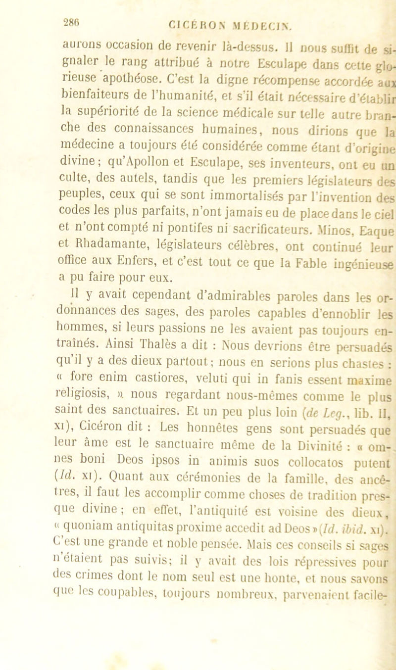 aurons occasion de revenir là-dessus. 11 nous suffit de si- gnaler le rang attribué à notre Esculape dans cette glo- rieuse apothéose. C’est la digne récompense accordée aux bienfaiteurs de l’humanité, et s’il était nécessaire d’établir la supériorité de la science médicale sur telle autre bran- che des connaissances humaines, nous dirions que la médecine a toujours été considérée comme étant d’origine divine; qu’Apollon et Esculape, ses inventeurs, ont eu un culte, des autels, tandis que les premiers législateurs des peuples, ceux qui se sont immortalisés par l’invention des codes les plus parfaits, n ont jamais eu de place dans le ciel et n’ont compté ni pontifes ni sacrificateurs. Minos, Eaque et Rbadamante, législateurs célèbres, ont continué leur office aux Enfers, et c est tout ce que la Fable ingénieuse a pu faire pour eux. Il y avait cependant d’admirables paroles dans les or- donnances des sages, des paroles capables d’ennoblir les hommes, si leurs passions ne les avaient pas toujours en- traînés. Ainsi lhalès a dit : Nous devrions être persuadés qu il y a des dieux partout; nous en serions plus chastes : « foie enfin castiores, veluti qui in fanis essent maxime religiosis, ». nous regardant nous-mêmes comme le plus saint des sanctuaires. Et un peu plus loin {de Leg., lib. 11, xi), Cicéron dit : Les honnêtes gens sont persuadés que leur âme est le sanctuaire même de la Divinité : « om- nes boni Deos ipsos in animis suos collocatos putent (ld. xi). Quant aux cérémonies de la famille, des ancê- tres, il faut les accomplir comme choses de tradition pres- que divine; en effet, l’antiquité est voisine des dieux, « quoniam antiquitasproxime accedit adDeos»(/d. ibid. xi). , C est une grande et noble pensée. Mais ces conseils si sages n étaient pas suivis; il y avait des lois répressives pour des crimes dont le nom seul est une honte, et nous savons que les coupables, toujours nombreux, parvenaient facile-
