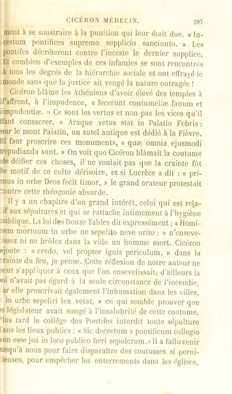 ment à se soustraire à la punition qui leur était due. « In- ■cestum pontifices supremo supplicio sanciunto. » Les pontifes décréteront contre l’inceste le dernier supplice. Et combien d’exemples de ces infamies se sont rencontrés à tous les degrés de la hiérarchie sociale et ont effrayé le :monde sans que la justice ait vengé la nature outragée ! Cicéron blâme les Athéniens d’avoir élevé des temples h il’affront, à l’impudence, « fecerunt contumeliæ fanum et iimpudentiæ. » Ce sont les vertus et non pas les vices qu’il Ifaut consacrer. « Araque vêtus stat in Palatio Febris : :sur le mont Palatin, un autel antique est dédié à la Fièvre. 111 faut proscrire ces monuments, « quæ omnia ejusmodi trepudianda sunt. » On voit que Cicéron blâmait la coutume :de déifier ces choses, il ne voulait pas que la crainte fût ■le motif de ce culte dérisoire, et si Lucrèce a dit : « pri- Tnus in orbe Deos fecit timor, » le grand orateur protestait contre cette théogonie absurde. Il y a un chapitre d’un grand intérêt, celui qui est rela- if aux sépultures et qui se rattache intimement à l’hygiène nublique. La loi des Douze Tables dit expressément : « Homi- nem mortuum in urbe ne sepelito neve urito : » n’enseve- issez ni ne brûlez dans la ville un homme mort. Cicéron ajoute : « credo, vel propter ignis periculum, » dans la •rainte du feu, je pense. Cette réflexion de notre auteur ne aeut s’appliquer à ceux que l’on ensevelissait; d’ailleurs la «oi n’avait pas égard à la seule circonstance de l’incendie, ar elle proscrivait également l’inhumation dans les villes, in urbe sepeliri lex vetat, » ce qui semble prouver que s législateur avait songé à l’insalubrité de cette coutume, lus tard le collège des Pontifes interdit toute sépulture ans les lieux publics : « Sic decretum a pontificum collegio ■ on esse jus in loco publico fieri sepulcrum.» Il a fallu venir iusqu’à nous pour faire disparaître des coutumes si perm- ises, pour empêcher les enterrements dans les églises,
