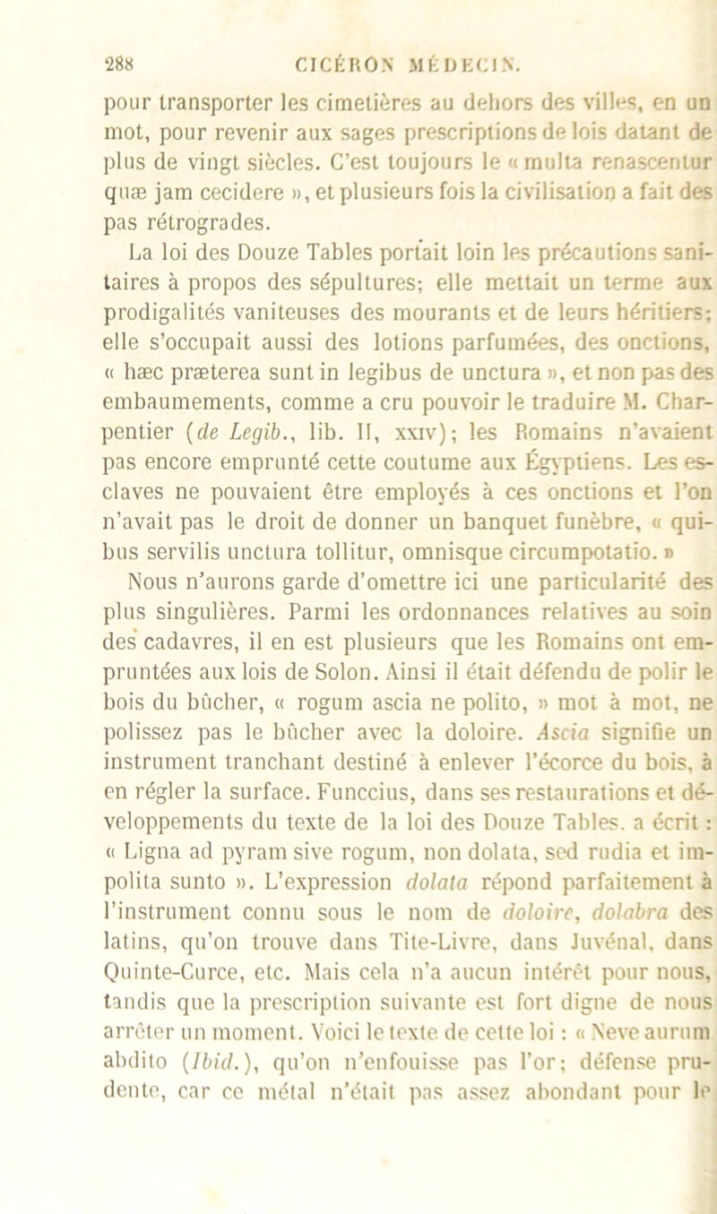 pour transporter les cimetières au dehors des villes, en un mot, pour revenir aux sages prescriptions de lois datant de plus de vingt siècles. C’est toujours le n multa renascentur quæ jam cecidere », et plusieurs fois la civilisation a fait des pas rétrogrades. La loi des Douze Tables portait loin les précautions sani- taires à propos des sépultures; elle mettait un terme aux prodigalités vaniteuses des mourants et de leurs héritiers; elle s’occupait aussi des lotions parfumées, des onctions, « hæc præterea sunt in legibus de unctura », et non pas des embaumements, comme a cru pouvoir le traduire M. Char- pentier (de Legib., lib. II, xxiv); les Romains n’avaient pas encore emprunté cette coutume aux Égyptiens. Les es- claves ne pouvaient être employés à ces onctions et l’on n’avait pas le droit de donner un banquet funèbre, « qui- bus servilis unctura tollitur, omnisque eircumpotatio. » Nous n’aurons garde d’omettre ici une particularité des plus singulières. Parmi les ordonnances relatives au soin des cadavres, il en est plusieurs que les Romains ont em- pruntées aux lois de Solon. Ainsi il était défendu de polir le bois du bûcher, « rogum ascia ne polito, » mot à mot, ne polissez pas le bûcher avec la doloire. Ascia signifie un instrument tranchant destiné à enlever l’écorce du bois, à en régler la surface. Funccius, dans ses restaurations et dé- veloppements du texte de la loi des Douze Tables, a écrit : « Ligna ad pyram sive rogum, non dolata, sed rudia et im- polila sunto ». L’expression dolata répond parfaitement à l’instrument connu sous le nom de doloire, dolabra des latins, qu’on trouve dans Tite-Livre, dans Juvénal, dans Quinte-Curce, etc. Mais cela n’a aucun intérêt pour nous, tandis que la prescription suivante est fort digne de nous arrêter un moment. Voici le texte de cette loi ; « Neve aurum abdito (Ibid.), qu’on n’enfouisse pas l’or; défense pru- dente, car ce métal n’était pas assez abondant pour le