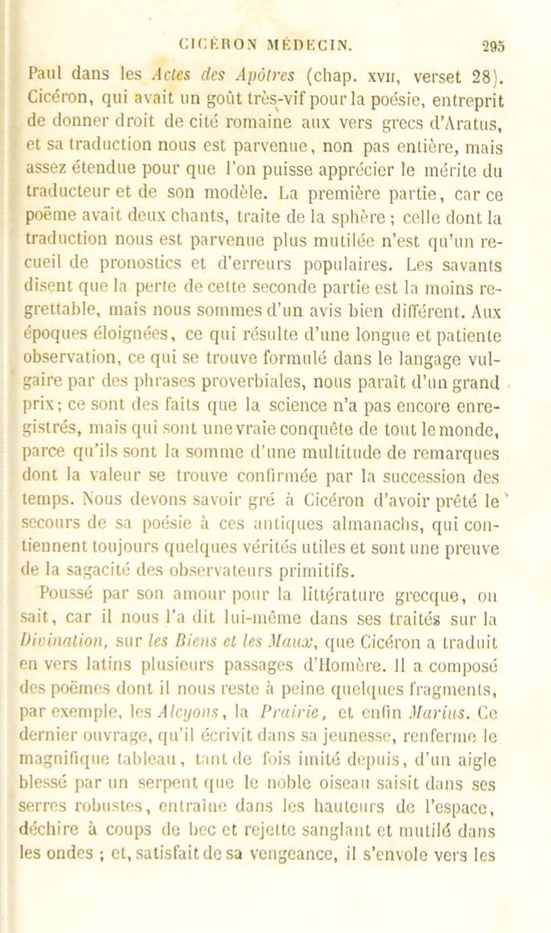 Paul dans les Actes des Apôtres (chap. xvii, verset 28). Cicéron, qui avait un goût très-vif pour la poésie, entreprit de donner droit de cité romaine aux vers grecs d’Aratus, et sa traduction nous est parvenue, non pas entière, mais assez étendue pour que l’on puisse apprécier le mérite du traducteur et de son modèle. La première partie, car ce poème avait deux chants, traite de la sphère ; celle dont la traduction nous est parvenue plus mutilée n’est qu’un re- cueil de pronostics et d’erreurs populaires. Les savants disent que la perte de cette seconde partie est la moins re- grettable, mais nous sommes d’un avis bien différent. Aux époques éloignées, ce qui résulte d’une longue et patiente observation, ce qui se trouve formulé dans le langage vul- gaire par des phrases proverbiales, nous paraît d’un grand prix; ce sont des faits que la science n’a pas encore enre- gistrés, mais qui sont une vraie conquête de tout le monde, parce qu’ils sont la somme d’une multitude de remarques dont la valeur se trouve confirmée par la succession des temps. Nous devons savoir gré à Cicéron d’avoir prêté le ' secours de sa poésie à ces antiques almanachs, qui con- tiennent toujours quelques vérités utiles et sont une preuve de la sagacité des observateurs primitifs. Poussé par son amour pour la littérature grecque, on sait, car il nous l’a dit lui-même dans ses traités sur la Divination, sur les Biens et les Maux, que Cicéron a traduit en vers latins plusieurs passages d’Homère. 11 a composé des poèmes dont il nous reste à peine quelques fragments, par exemple, les Alcyons, la Prairie, et enfin Marias. Ce dernier ouvrage, qu’il écrivit dans sa jeunesse, renferme le magnifique tableau, tant de fois imité depuis, d’un aigle blessé par un serpent que le noble oiseau saisit dans ses serres robustes, entraîne dans les hauteurs de l’espace, déchire à coups de bec et rejette sanglant et mutilé dans les ondes ; et, satisfait de sa vengeance, il s’envole vers les