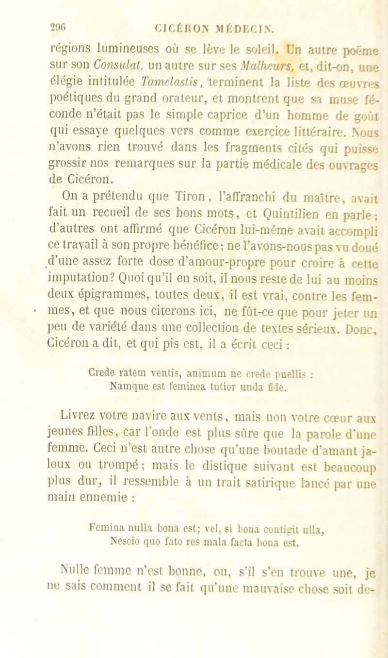 régions lumineuses où se lève le soleil. Un autre poème sur son Consulat, un autre sur ses Malheurs, et, dit-on, une élégie intitulée Tamelaslis, terminent la liste des œuvres poétiques du grand orateur, et montrent que sa muse fé- conde n’était pas le simple caprice d’un homme de goût qui essaye quelques vers comme exercice littéraire. .Nous n’avons rien trouvé dans les fragments cités qui puisse grossir nos remarques sur la partie médicale des ouvrages de Cicéron. On a prétendu que Tiron, l’affranchi du maître, avait fait un recueil de ses bons mots, et Quintilien en parle; d’autres ont affirmé que Cicéron lui-même avait accompli ce travail à son propre bénéfice ; ne l’avons-nous pas vu doué d’une assez forte dose d’amour-propre pour croire à cette imputation? Quoi qu’il en soit, il nous reste de lui au moins deux épigrammes, toutes deux, il est vrai, contre les fem- mes, et que nous citerons ici, ne fut-ce que pour jeter un peu de variété dans une collection de textes sérieux. Donc, Cicéron a dit, et qui pis est, il a écrit ceci : Crede ratem ventis, animum ne crede puellis : Namque est feminea tutior unda fide. Livrez votre navire aux vents, mais non votre cœur aux jeunes filles, car l’onde est plus sûre que la parole d’une femme. Ceci n’est autre chose qu’une boutade d’amant ja- loux ou trompé ; mais le distique suivant est beaucoup plus dur, il ressemble à un trait satirique lancé par une main ennemie : Femina nulla bona est; vel, si bona coutigit ulla, Nescio quo fato res rnala facta bona est. Nulle femme n’est, bonne, ou, s’il s’en trouve une, je ne sais comment il se fait qu’une mauvaise chose soit de-