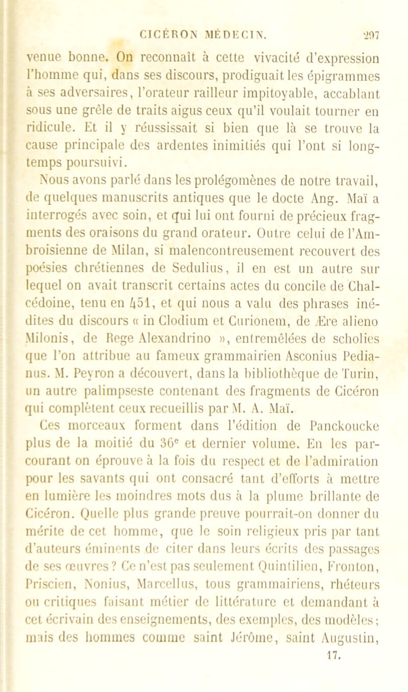 venue bonne. On reconnaît à cette vivacité d’expression l’homme qui, dans ses discours, prodiguait les épigrammes à ses adversaires, l’orateur railleur impitoyable, accablant sous une grêle de traits aigus ceux qu’il voulait tourner en ridicule. Et il y réussissait si bien que là se trouve la cause principale des ardentes inimitiés qui l’ont si long- temps poursuivi. Nous avons parlé dans les prolégomènes de notre travail, de quelques manuscrits antiques que le docte Ang. Mai a interrogés avec soin, et qui lui ont fourni de précieux frag- ments des oraisons du grand orateur. Outre celui de l’Am- broisienne de Milan, si malencontreusement recouvert des poésies chrétiennes de Sedulius, il en est un autre sur lequel on avait transcrit certains actes du concile de Chal- cédoine, tenu en 451, et qui nous a valu des phrases iné- dites du discours « in Clodium et Curionem, de Ære aliène Milonis, de Rege Alexandrino », entremêlées de scholies que l’on attribue au fameux grammairien Asconius Pedia- nus. M. Peyron a découvert, dans la bibliothèque de Turin, un autre palimpseste contenant des fragments de Cicéron qui complètent ceux recueillis par M. A. Mai. Ces morceaux forment dans l’édition de Panckoucke plus de la moitié du 36e et dernier volume. En les par- courant on éprouve à la fois du respect et de l’admiration pour les savants qui ont consacré tant d’efforts à mettre en lumière les moindres mots dus à la plume brillante de Cicéron. Quelle plus grande preuve pourrait-on donner du mérite de cet homme, que le soin religieux pris par tant d’auteurs éminents de citer dans leurs écrits des passages de ses œuvres? Ce n’est pas seulement Quintilien, Fronton, Priscien, Nonius, Marcellus, tous grammairiens, rhéteurs ou critiques faisant métier de littérature et demandant à cet écrivain des enseignements, des exemples, des modèles; mais des hommes comme saint Jérôme, saint Augustin, 17.