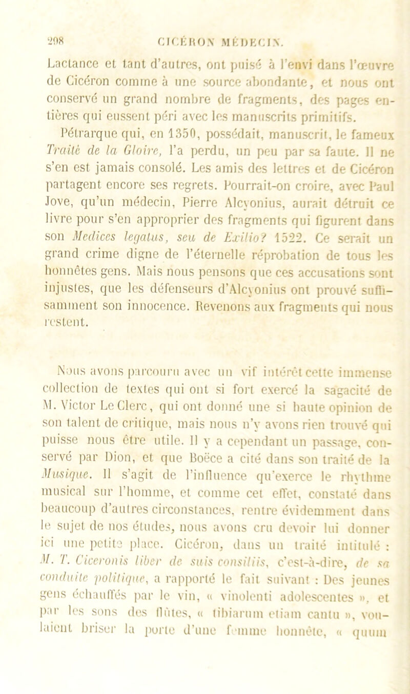 Lactance et tant d’autres, ont puisé à l’envi dans l’œuvre de Cicéron comme à une source abondante, et nous ont conservé un grand nombre de fragments, des pages en- tières qui eussent péri avec les manuscrits primitifs. Pétrarque qui, en 1350, possédait, manuscrit, le fameux Traité de la Gloire, l’a perdu, un peu par sa faute. 11 ne s’en est jamais consolé. Les amis des lettres et de Cicéron partagent encore ses regrets. Pourrait-on croire, avec Paul Jove, qu’un médecin, Pierre Alcyonius, aurait détruit ce livre pour s’en approprier des fragments qui figurent dans son Medices legatus, seu de Exilio? 1522. Ce serait un grand crime digne de l’éternelle réprobation de tous les honnêtes gens. Mais nous pensons que ces accusations sont injustes, que les défenseurs d’Alcyonius ont prouvé sulb- saminent son innocence. Revenons aux fragments qui nous restent. Nous avons parcouru avec un vif intérêt celte immense collection de textes qui ont si fort exercé la sagacité de M. Victor Le Clerc, qui ont donné une si haute opinion de son talent de critique, mais nous n’y avons rien trouvé qui puisse nous être utile. Il y a cependant un passage, con- servé par Dion, et que Boëce a cité dans son traité de la Musique. 11 s’agit de l’influence qu’exerce le rhytlnne musical sur l’homme, et comme cet effet, constaté dans beaucoup d’autres circonstances, rentre évidemment dans le sujet de nos études, nous avons cru devoir lui donner ici une petits place. Cicéron, dans un traité intitulé : M. T. Ciceronis liber de suis consiliis, c’est-à-dire, de sa conduite politique, a rapporté le fait suivant : Des jeunes gens échauffés par le vin, « vinolenti adolescentes », et par les sons des (lûtes, « (ibiarum etiam cantu », vou- laient briser la porte d’une femme honnête, « quum