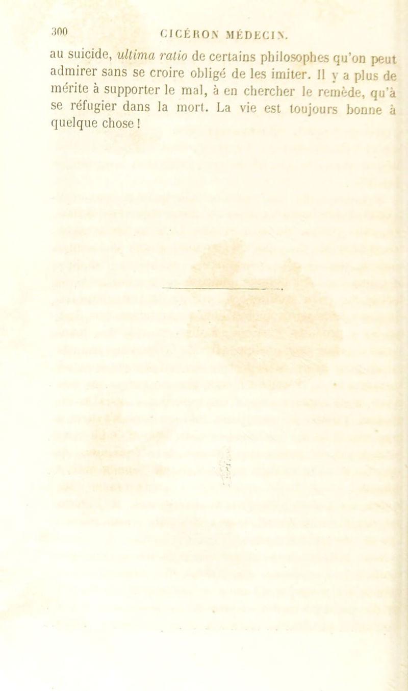 au suicide, ultima ratio de certains philosophes qu’on peut admirer sans se croire obligé de les imiter. Il y a plus de mérite à supporter le mal, à en chercher le remède, qu’à se réfugier dans la mort. La vie est toujours bonne à quelque chose !