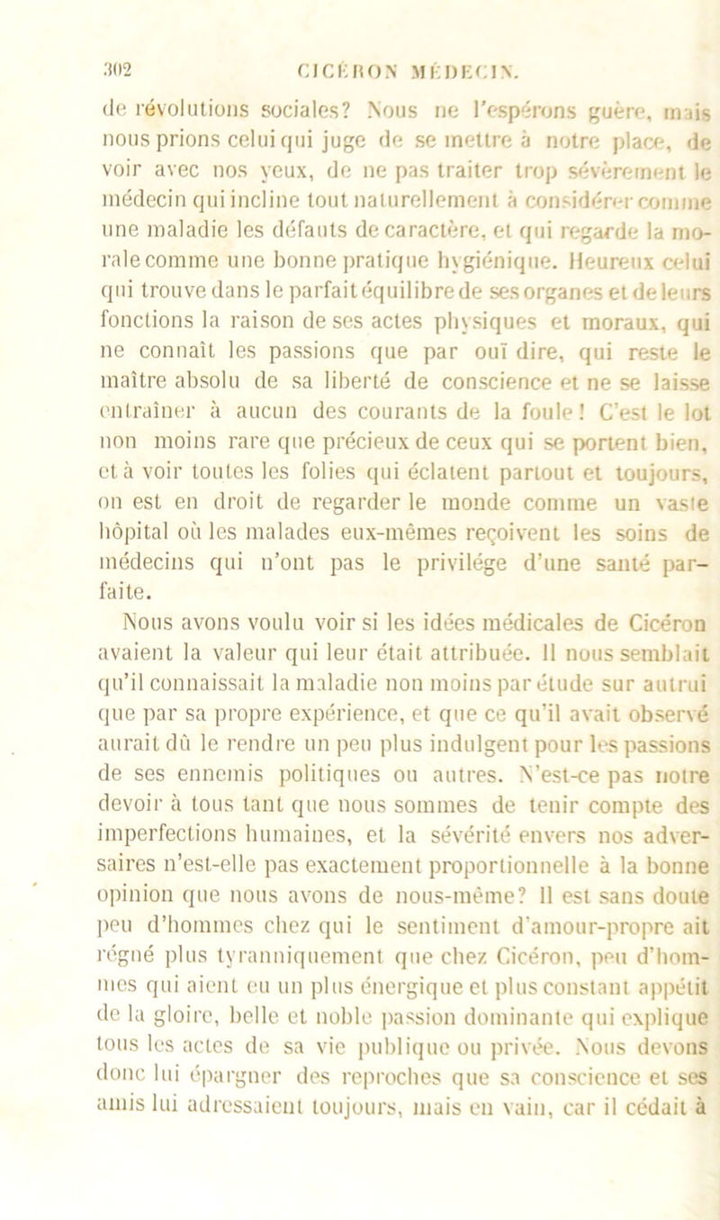 de révolutions sociales? Nous rie l'espérons guère, mais nous prions celui qui juge de se mettre à notre place, de voir avec nos yeux, de ne pas traiter trop sévèrement le médecin qui incline tout naturellement à considérer comme une maladie les défauts de caractère, et qui regarde la mo- ralecomme une bonne pratique hygiénique. Heureux celui q u i trou ve dans 1 e parfait éq ui 1 ibre de ses organes et de le 11 rs fonctions la raison de ses actes physiques et moraux, qui ne connaît les passions que par oui dire, qui reste le maître absolu de sa liberté de conscience et ne se laisse entraîner à aucun des courants de la foule! C’est le lot non moins rare que précieux de ceux qui se portent bien, et à voir toutes les folies qui éclatent partout et toujours, on est en droit de regarder le monde comme un vaste hôpital où les malades eux-mêmes reçoivent les soins de médecins qui n’ont pas le privilège d’une sauté par- faite. Nous avons voulu voir si les idées médicales de Cicéron avaient la valeur qui leur était attribuée. 11 nous semblait qu’il connaissait la maladie non moins par élude sur autrui que par sa propre expérience, et que ce qu’il avait observé aurait dû le rendre un peu plus indulgent pour les passions de ses ennemis politiques ou autres. Yest-ee pas notre devoir à tous tant que nous sommes de tenir compte des imperfections humaines, et la sévérité envers nos adver- saires n’est-elle pas exactement proportionnelle à la bonne opinion que nous avons de nous-même? 11 est sans doute peu d’hommes chez qui le sentiment d’amour-propre ait régné plus tyranniquement que chez Cicéron, peu d’hom- mes qui aient eu un plus énergique et plus constant appétit de la gloire, belle et noble passion dominante qui explique tous les actes de sa vie publique ou privée. Nous devons donc lui épargner des reproches que sa conscience et ses amis lui adressaient toujours, mais en vain, car il cédait à
