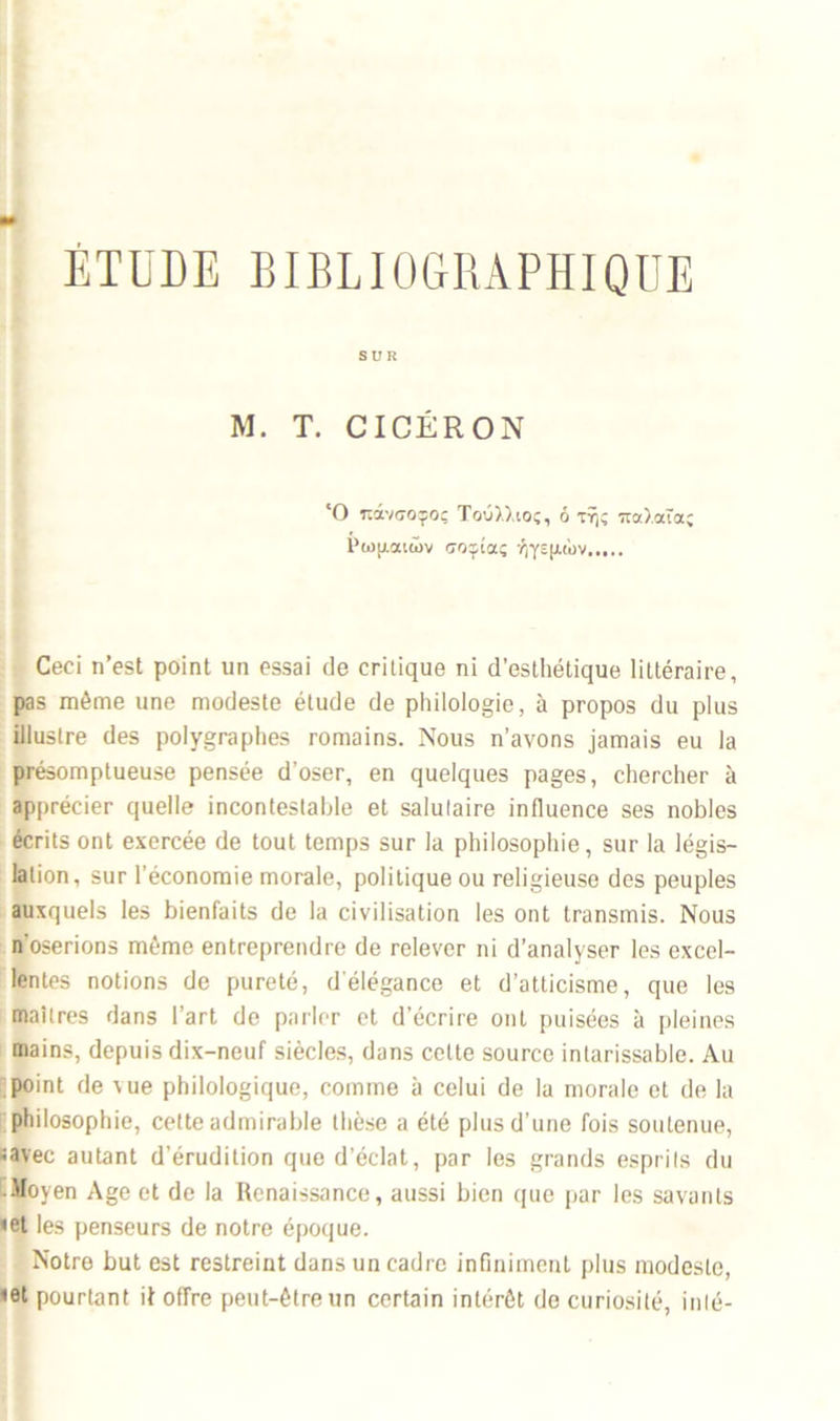 SUR M. T. CICÉRON ‘O 1làvcoçoç Toû),),ioç, ô ttjç 7ta).ata; i’wu.aiAv uoçîaç -Aysixt'ov Ceci n’est point un essai de critique ni d’esthétique littéraire, pas même une modeste étude de philologie, à propos du plus illustre des polygraphes romains. Nous n’avons jamais eu la présomptueuse pensée d’oser, en quelques pages, chercher à apprécier quelle incontestable et salutaire influence ses nobles écrits ont exercée de tout temps sur la philosophie, sur la légis- lation, sur l’économie morale, politique ou religieuse des peuples auxquels les bienfaits de la civilisation les ont transmis. Nous n’oserions même entreprendre de relever ni d’analyser les excel- lentes notions de pureté, d élégance et d’atticisme, que les maîtres dans l’art de parler et d’écrire ont puisées à pleines mains, depuis dix-neuf siècles, dans celte source intarissable. Au point de \ue philologique, comme à celui de la morale et de la philosophie, cette admirable thèse a été plus d’une fois soutenue, iavec autant d’érudition que d’éclat, par les grands esprits du Moyen Age et de la Renaissance, aussi bien que par les savants <et les penseurs de notre époque. Notre but est restreint dans un cadre infiniment plus modeste, <et pourtant it offre peut-être un certain intérêt de curiosité, inté-