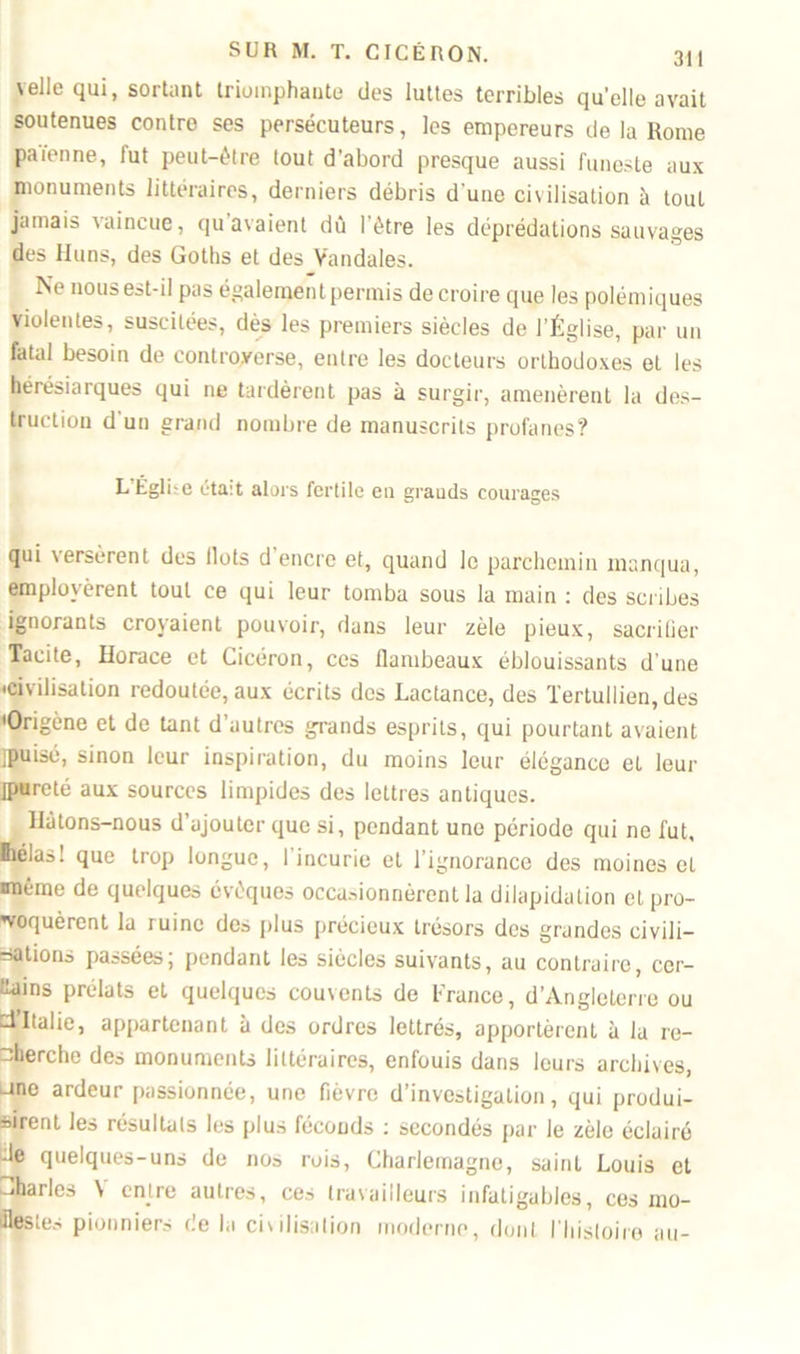 'elle qui, sortant triomphante des luttes terribles qu’elle avait soutenues contre ses persécuteurs, les empereurs de la Rome païenne, fut peut-être tout d’abord presque aussi funeste aux monuments littéraires, derniers débris d une civilisation à tout jamais vaincue, qu avaient dû l'être les déprédations sauvages des Huns, des Goths et des Vandales. Ne nous est-il pas également permis de croire que les polémiques violentes, suscitées, dès les premiers siècles de l’Église, par un fatal besoin de controverse, entre les docteurs orthodoxes et les hérésiarques qui ne tardèrent pas à surgir, amenèrent la des- truction d un grand nombre de manuscrits profanes? L Église était alors fertile en grauds courages qui versèrent des Ilots d encre et, quand le parchemin manqua, employèrent tout ce qui leur tomba sous la main : des scribes ignorants croyaient pouvoir, dans leur zèle pieux, sacrifier Tacite, Horace et Cicéron, ces flambeaux éblouissants d’une 'Civilisation redoutée, aux écrits des Lactance, des Tertullien, des 'Origène et de tant d’autres grands esprits, qui pourtant avaient jpuisé, sinon leur inspiration, du moins leur élégance et leur ipureté aux sources limpides des lettres antiques. Hâtons-nous d’ajouter que si, pendant une période qui ne fut, Ihélas! que trop longue, 1 incurie et l’ignorance des moines et imême de quelques évêques occasionnèrent la dilapidation cl pro- voquèrent la ruine des plus précieux trésors des grandes ci vil i— étions passées; pendant les siècles suivants, au contraire, cer- tains prélats et quelques couvents de France, d’Angleterre ou d Italie, appartenant à des ordres lettrés, apportèrent à la re- cherche des monuments littéraires, enfouis dans leurs archives, une ardeur passionnée, une fièvre d’investigation, qui produi- sirent les résultats les plus féconds : secondés par le zèle éclairé -le quelques-uns de nos rois, Charlemagne, saint Louis et iharles \ entre autres, ces travailleurs infatigables, ces mo- Ilestes pionniers de la chilisalion moderne, dont l’histoire au-