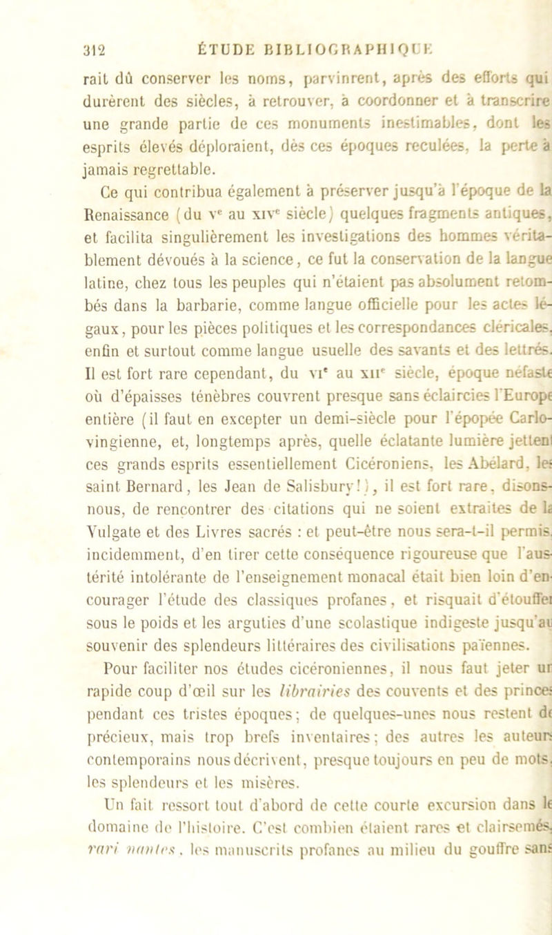 rail dû conserver les noms, parvinrent, après des efforts qui durèrent des siècles, à retrouver, à coordonner et à transcrire une grande partie de ces monuments inestimables, dont les esprits élevés déploraient, dès ces époques reculées, la perte à jamais regrettable. Ce qui contribua également à préserver jusqu’à l'époque de la Renaissance (du ve au xive siècle) quelques fragments antiques, et facilita singulièrement les investigations des hommes vérita- blement dévoués à la science, ce fut la conservation de la langue latine, chez tous les peuples qui n’étaient pas absolument retom- bés dans la barbarie, comme langue officielle pour les actes lé- gaux , pour les pièces politiques et les correspondances cléricales, enfin et surtout comme langue usuelle des savants et des lettrés. Il est fort rare cependant, du vi* au xne siècle, époque néfaste où d’épaisses ténèbres couvrent presque sans éclaircies l'Europe entière (il faut en excepter un demi-siècle pour l’épopée Carlo- vingienne, et, longtemps après, quelle éclatante lumière jettenl ces grands esprits essentiellement Cicéroniens, les Abélard, le: saint Bernard, les Jean de Salisbury!), il est fort rare, disons- nous, de rencontrer des citations qui ne soient extraites delà Vulgate et des Livres sacrés : et peut-être nous sera-t-il permis, incidemment, d’en tirer cette conséquence rigoureuse que l'aus- térité intolérante de l’enseignement monacal était bien loin d’en- courager l’étude des classiques profanes, et risquait d'étouffei sous le poids et les arguties d’une scolastique indigeste jusqu’aii souvenir des splendeurs littéraires des civilisations païennes. Pour faciliter nos études cicéroniennes, il nous faut jeter ur rapide coup d’œil sur les librairies des couvents et des princes pendant ces tristes époques; de quelques-unes nous restent df précieux, mais trop brefs inventaires; des autres les auteur- contemporains nous décrivent, presque toujours en peu de mots, les splendeurs et les misères. Un fait ressort tout d'abord de cette courte excursion dans lf domaine de l’histoire. C’est combien étaient rares et clairsemés. rari vailles. les manuscrits profanes au milieu du gouffre sans