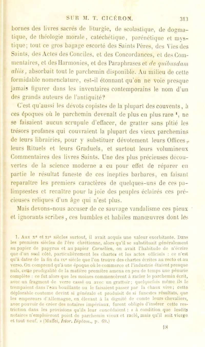 bornes des livres sacrés de liturgie, de scolastique, de dogma- tique, de théologie morale, catéchétique, parénétique et mys- tique; tout ce gros bagage escorté des Saints Pères, des Vies des Saints, des Actes des Conciles, et des Concordances, et des Com- mentaires, et des Harmonies, et des Paraphrases et de quibusdam alüs, absorbait tout le parchemin disponible. Au milieu de cette formidable nomenclature, est-il étonnant qu’on ne voie presque jamais figurer dans les inventaires contemporains le nom d’un des grands auteurs de l’antiquité? C’est qu'aussi les dévots copistes de la plupart des couvents, à ces époques où le parchemin devenait de plus en plus rare ', ne se faisaient aucun scrupule d’effacer, de gratter sans pitié les trésors profanes qui couvraient la plupart des vieux parchemins de leurs librairies, pour y substituer dévotement leurs Offices,, leurs Rituels et leurs Graduels, et surtout leurs volumineux Commentaires des livres Saints. Une des plus précieuses decou- vertes de la science moderne a eu pour effet de réparer en partie le résultat funeste de ces inepties barbares, en faisant reparaître les premiers caractères de quelques-uns de ces pa- limpsestes et renaître pour la joie des peuples éclairés ces pré- cieuses reliques d’un âge qui n’est plus. Mais devons-nous accuser de ce sauvage vandalisme ces pieux et ignorants scribes, ces humbles et habiles manœuvres dont les 1. Aux Xe et xie siècles surtout, il avait acquis une valeur exorbitante. Dans les premiers siècles de l'ère chrétienne, alors qu’il se substituait généralement au papier de papyrus et au papier Cornélien, on avait l'habitude de n’écrire que d’un seul côté, particulièrement les chartes et les actes officiels : ce n'est qu'à dater de la fin du ixe siècle que l’on trouve des chartes écrites .au recto et au verso. On comprend qu’à une époque où le commerce et l’industrie étaient presque nuis, cette prodigalité de la matière première amena en peu de temps une pénurie complète : ce fut alors que les moines commencèrent à racler le parchemin écrit, avec un fragment de verre cassé ou avec un grattoir; quelquefois mémo ils le trempaient dans l’eau bouillante ou le faisaient passer par la chaux vive ; cette déplorable coutume devint si générale et produisit de si funestes résultats, que les empereurs d’Allemagne, en élevant à la dignité de comte leurs chevaliers, avec pouvoir de créer des notaires impériaux, furent obligés d'insérer cette res- triction dans les provisions qu’ils leur concédaient : « à condition que lesdits notaires n'emploieront point do parchemin vieux et raclé, mais qu'il soit vierge et tout neuf. » (Maflei, Islor. Diploni., p. 60.) IK