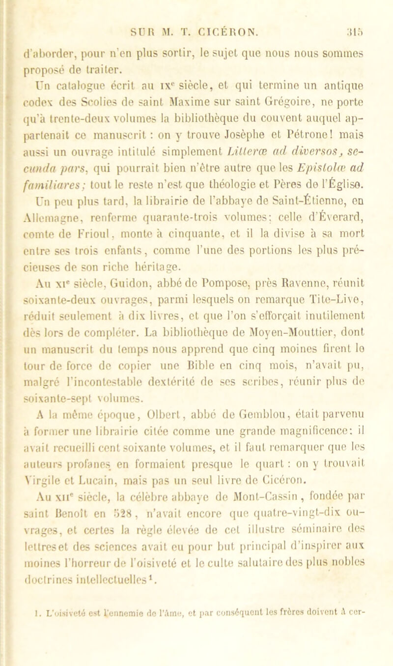 d'aborder, pour n'en plus sortir, le sujet que nous nous sommes proposé de traiter. Un catalogue écrit au ix0 siècle, et qui termine un antique codex des Scolies de saint Maxime sur saint Grégoire, ne porte qu’à trente-deux volumes la bibliothèque du couvent auquel ap- partenait ce manuscrit : on y trouve Josèphe et Pétrone! mais aussi un ouvrage intitulé simplement Lilleræ ad diverses, sc~ cunda pars., qui pourrait bien n’être autre que les Epislolœ ad familiares; tout le reste n’est que théologie et Pères de l’Église. Un peu plus tard, la librairie de l’abbaye de Saint-Étienne, en Allemagne, renferme quarante-trois volumes; celle d'Éverard, comte de Frioul, monte à cinquante, et il la divise à sa mort entre ses trois enfants, comme l’une des portions les plus pré- cieuses de son riche héritage. Au xie siècle, Guidon, abbé de Pompose, près Ravenne, réunit soixante-deux ouvrages, parmi lesquels on remarque Tite-Live, réduit seulement à dix livres, et que l’on s’efforçait inutilement dès lors de compléter. La bibliothèque de Moyen-Mouttier, dont un manuscrit du temps nous apprend que cinq moines firent lo tour de force de copier une Bible en cinq mois, n’avait pu, malgré l’incontestable dextérité de scs scribes, réunir plus de soixante-sept volumes. A la même époque, Olbert, abbé de Gemblou, était parvenu à former une librairie cilce comme une grande magnificence: il avait recueilli cent soixante volumes, et il faut remarquer que les auteurs profanes en formaient presque le quart : on y trouvait Virgile et Lucain, mais pas un seul livre de Cicéron. Au xii' siècle, la célèbre abbaye de Mont-Cassin , fondée par saint Benoît en fi28, n’avait encore que quatre-vingt-dix ou- vrages, et certes la règle élevée de cet illustre séminaire des lettres et des sciences avait eu pour but principal d’inspirer aux moines l’horreur de l'oisiveté et le culte salutaire des plus nobles doctrines intellectuelles1.