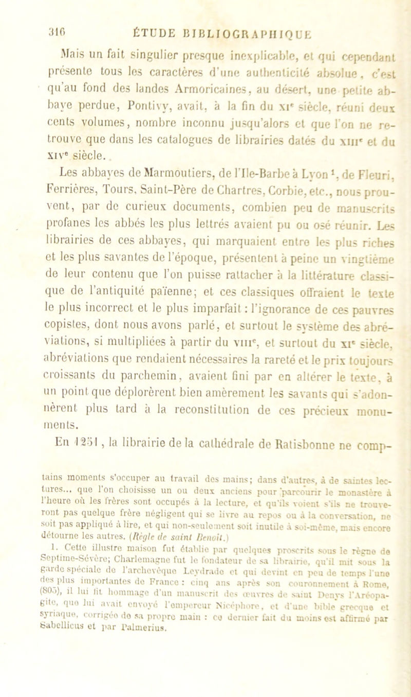 Mais un fait singulier presque inexplicable, et qui cependant présente tous les caractères d’une authenticité absolue, c’eit qu’au fond des landes Armoricaines, au désert, une petite ab- baye perdue, Poritivv, avait, à la fin du xi« siècle, réuni deux cents volumes, nombre inconnu jusqu’alors et que l’on ne re- trouve que dans les catalogues de librairies datés du xur et du xiv® siècle. Les abbayes de Marmoutiers, de l'Ile-Barbe à Lyonl. de Fleuri, Ferrières, Tours, Saint-Père de Chartres, Corbie, etc., nous prou- vent, par de curieux documents, combien peu de manuscrits profanes les abbés les plus lettrés avaient pu ou osé réunir. Les librairies de ces abbayes, qui marquaient entre les plus riches et les plus savantes de 1 époque, présentent à peine un vingtième de leur contenu que l’on puisse rattacher à la littérature classi- que de l’antiquité païenne; et ces classiques offraient le texte le plus incorrect et le plus imparfait : l’ignorance de ces pauvres copistes, dont nous avons parlé, et surtout le système des abré- viations, si multipliées à partir du viiic, et surtout du xte siècle, abréviations que rendaient nécessaires la rareté et le prix toujours croissants du parchemin, avaient fini par en altérer le texte, à un point que déplorèrent bien amèrement les savants qui s'adon- nèrent plus tard a la reconstitution de ces précieux monu- ments. En 12oI , la librairie de la cathédrale de Ratisbonne ne comp- tains moments s occuper au travail des mains; dans d'autres, à de saintes lec- tures... que 1 on choisisse un ou deux anciens pour 'parcourir le monastère à 1 heure oii les lrères sont occupés à la lecture, et qu'ils voient s'ils ne trouve- ront pas quelque frère négligent qui se livre au repos ou à la conversation, ne soit pas appliqué à lire, et qui non-seulement soit inutile à soi-mémo, mais encore détourne les autres. (Règle île saint llenoil.) 1. Cette illustre maison fut établie par quelques proscrits sous le règne de Septiine-Sévôre; Charlemagne fut le fondateur de sa librairie, qu'il mit sous la guide spéciale de 1 archevêque Leydrado et qui devint en peu do temps l'une des plus importantes do France : cinq ans après son couronnement à Rome, (80.i), il lui lit hommage d'un manuscrit des oeuvres de saint Denys l'Aréopa- gde, que lui avait envoyé l'ompereur Nicéphore, et d'une bible grecque et syriaque, corrigéo do sa propre main : ce dernier fait du moins est affirmé par fcjabellicus et par Calme ri us.