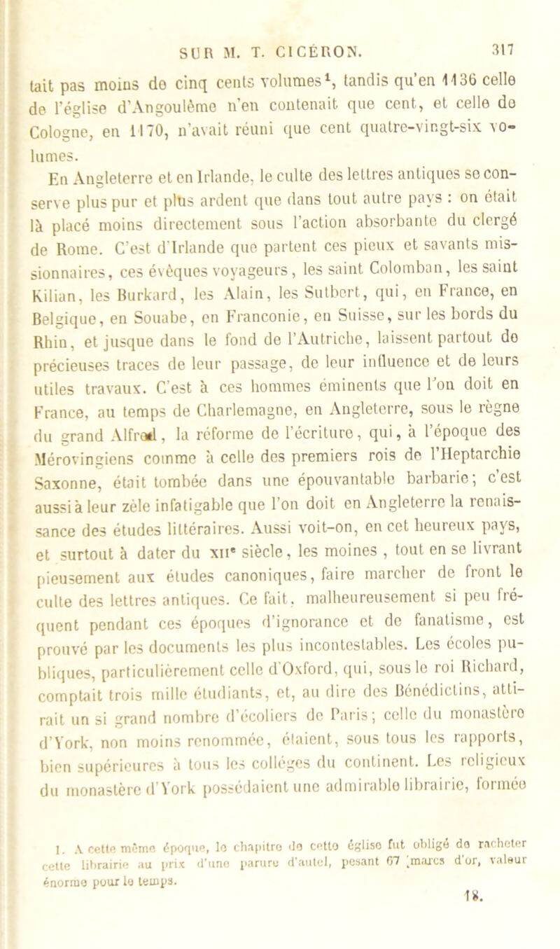 lait pas moins de cinq cents volumes1, tandis qu’en 1136 celle de l'église d'Angoulèmo n'en contenait que cent, et celle do Cologne, en 1170, n’avait réuni que cent quatre-vingt-six vo- lumes. En Angleterre et en Irlande, le culte des lettres antiques se con- serve plus pur et plus ardent que dans tout autre pays : on était là placé moins directement sous l’action absorbante du clergé de Rome. C’est d'Irlande que partent ces pieux et savants mis- sionnaires, ces évêques voyageurs, les saint Colomban, les saint Kilian, les Burkard, les Alain, les Sutbert, qui, en France, en Belgique, en Souabe, en Franconie, en Suisse, sur les bords du Rhin, et jusque dans le fond de l’Autriche, laissent partout do précieuses traces de leur passage, de leur influence et de leurs utiles travaux. C’est à ces hommes éminents que l’on doit en France, au temps de Charlemagne, en Angleterre, sous le règne du grand Alfred, la réforme de l’écriture, qui, à l’époque des Mérovingiens comme à celle des premiers rois de l’Heptarchie Saxonne, était tombée dans une épouvantable barbarie; c’est aussi à leur zèle infatigable que 1 on doit en Angleterre la renais- sance des études littéraires. Aussi voit-on, en cet heureux pays, et surtout à dater du xii* siècle, les moines , tout en se livrant pieusement aux études canoniques, faire marcher de front le culte des lettres antiques. Ce fait, malheureusement si peu fré- quent pendant ces époques d’ignorance et de fanatisme, est prouvé par les documents les plus incontestables. Les écoles pu- bliques, particulièrement celle d'Oxford, qui, sous le roi Richard, comptait trois mille étudiants, et, au dire des Bénédictins, atti- rait un si urand nombre d'écoliers de Paris; celle du monastèro B’Vork, non moins renommée, élaient, sous tous les rapports, bien supérieures à tous les collèges du continent. Les religieux du monastère d àork possédaient une admirablo libraii ic, fonnéo 1. A cette même époque, le chapitre «le cotto égliso fut obligé do racheter cette librairie au prix d’une parure d'autel, pesant 07 kmarcs d or, valeur énorme pour le temps. 1K.