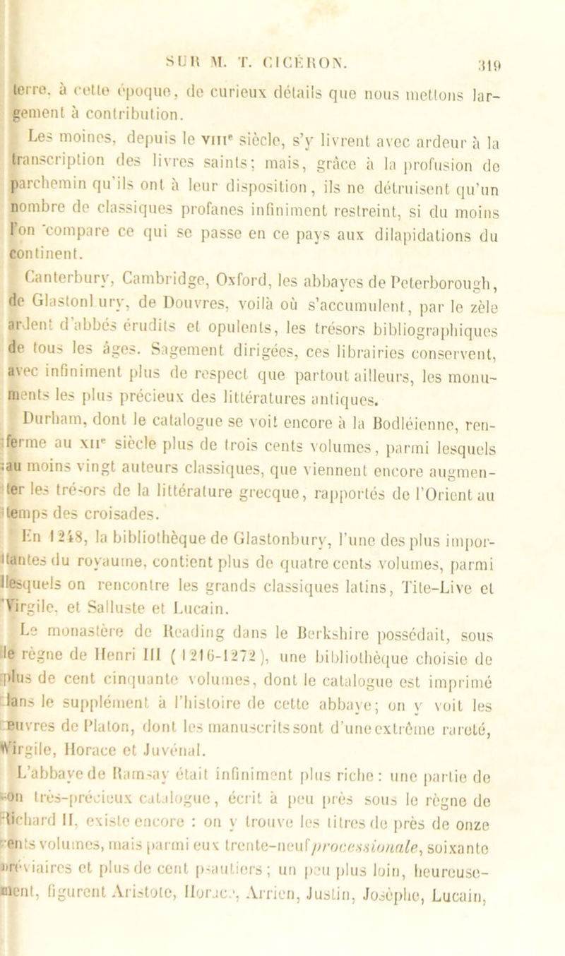 :tl!t terre, à cette époque, de curieux détails que nous mettons lar- gement à contribution. . Les moines, depuis le viir siècle, s’y livrent avec ardeur à la transcription des livres saints: mais, grâce à la profusion do parchemin qu’ils ont à leur disposition, ils ne détruisent qu'un nombre de classiques profanes infiniment restreint, si du moins Pon compare ce qui se passe en ce pays aux dilapidations du continent. Canterburv, Cambridge, Oxford, les abbayes de Peterborough, de GlastonLurv, de Douvres, voilà où s’accumulent, par le zèle ardent d’abbés érudits et opulents, les trésors bibliographiques de tous les âges. Sagement dirigées, ces librairies conservent, avec infiniment plus de respect que partout ailleurs, les monu- ments les plus précieux des littératures antiques. Durham, dont le catalogue se voit encore à la Bodléienne, ren- ferme au xir siècle plus de trois cents volumes, parmi lesquels :au moins vingt auteurs classiques, que viennent encore augmen- ter les tré-ors de la littérature grecque, rapportés de l’Orient au itemps des croisades. Fn 1248, la bibliothèque de Glastonbury, l’une des plus impor- tantes du royaume, contient plus de quatre cents volumes, parmi ilesquels on rencontre les grands classiques latins, Tite-Livc et 'Virgile, et Salluste et Lucain. Le monastère de Rcading dans le Berkshire possédait, sous le règne de Henri 111 ( 1210-1272 ), une bibliothèque choisie de 'plus de cent cinquante volumes, dont le catalogue est imprimé fans le supplément à l’histoire de cette abbaye; on y voit les Buvres de Platon, dont les manuscrits sont d’uneexlréme rareté, Virgile, Horace et Juvénal. L’abbaye de Ramsay était infiniment plus riche: une partie de -on très-précieux catalogue, écrit à peu près sous le règne de •lichard II. existe encore : on y trouve les titres de près de onze ents volumes, mais parmi eux lrente-neuf/?rocmto«ûfe, soixante nré via ires et plus de cent psautiers; un peu plus loin, heureuse- ment, figurent Aristote, Horace, Arricn, Justin, Josôphe, Lucain,