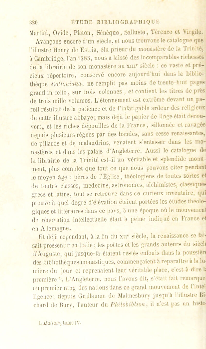 Martial, Ovide, Platon, Sénèque, Sallnste, Térence et Virgile. Avançons encore d’un siècle, et nous trouvons le catalogue que l’illustre Henry de Estria, élu prieur du monastère de la Trinité, à Cambridge, l’an 1285, nous a laissé des incomparables richesses de la librairie de son monastère au xme siècle : ce vaste et pré- cieux répertoire, conservé encore aujourd'hui dans la biblio- thèque Colloniana, ne remplit pas moins de trente-huit pages grand in-folio, sur trois colonnes , et contient les titres de près de trois mille volumes. L’étonnement est extrême devant un pa- reil résultat de la patience et de l’infatigable ardeur des religieux de celte illustre abbaye; mais déjà le papier de linge était décou- vert, et les riches dépouilles de la France, sillonnée et ravagée depuis plusieurs règnes par des bandes, sans cesse renaissantes, de pillards et de malandrins, venaient s'entasser dans les mo- nastères et dans les palais d’Angleterre. Aussi le catalogue de la librairie de la Trinité est-il un véritable et splendide monu- ment, plus complet que tout ce que nous pouvons citer pendant le moyen âge : pères de l'Église, théologiens de toutes sortes et de toutes classes, médecins, astronomes, alchimistes, classiques grecs et latins, tout se retrouve dans ce curieux inventaire, qui prouve à quel degré d’élévation étaient portées les éludes théolo- giques et littéraires dans ce pays, aune époque où le mouvement de rénovation intellectuelle était à peine indiqué en France et en Allemagne. Et déjà cependant, à la fin du xir siècle, la renaissance se fai- sait pressentir en Italie ; les poêles et les grands auteurs du sièeh d’Auguste, qui jusque-là étaient restés enfouis dans la poussière des bibliothèques monastiques, commençaient à reparaître à la lu- mière du jour et reprenaient leur véritable place, c'est-à-dire 1; première L'Angleterre, nous l'avons dit, s'était fait remarque au premier rang des nations dans ce grand mouvement de 1 intel ligence; depuis Guillaume do. Malmesbury jusqu'à l'illustre Ri- chard de Bury, l'auteur du PhUobiblton, il n est pas un histo- l. JJ allant, tunie IV.