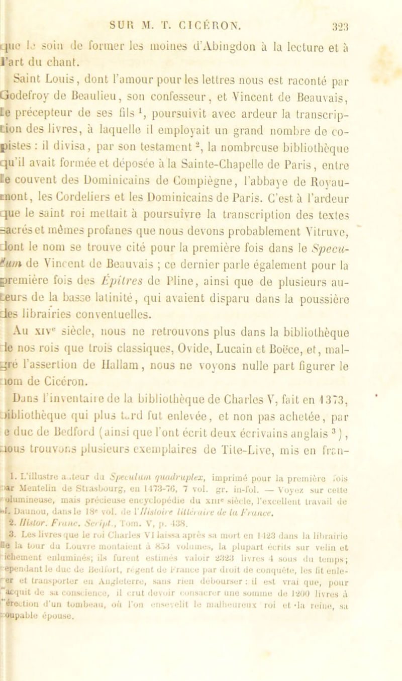 quo K? soin de former les moines d’Abingdon à la lecture et à l’art du chant. Saint Louis, dont l’amour pour les lettres nous est raconté par Godefroy de Beaulieu, son confesseur, et Vincent de Beauvais, le précepteur de ses fils l 2, poursuivit avec ardeur la transcrip- tion des livres, à laquelle il employait un grand nombre de co- pistes : il divisa, par son testament -, la nombreuse bibliothèque qu'il avait formée et déposée à la Sainte-Chapelle de Paris, entre le couvent des Dominicains de Compiègne, l’abbaye de Royau- cnont, les Cordeliers et les Dominicains de Paris. C'est à l’ardeur que le saint roi mettait à poursuivre la transcription des textes sacrés et mêmes profanes que nous devons probablement Vitruvc, Jont le nom se trouve cité pour la première fois dans le Specu- t'uin de Vincent de Beauvais ; ce dernier parle également pour la première fois des Épîtres de Pline, ainsi que de plusieurs au- teurs de la basse latinité, qui avaient disparu dans la poussière des librairies conventuelles. Au xive siècle, nous ne retrouvons plus dans la bibliothèque le nos rois que trois classiques, Ovide, Lucain et Boëce, et, mal- gré l’assertion de Hallam, nous ne voyons nulle part figurer le 10m de Cicéron. Dans l’inventaire de la bibliothèque de Charles V, fait en 1373, libliothèque qui plus Urd fut enlevée, et non pas achetée, par e duc de Bedford (ainsi que I ont écrit deux écrivains anglais 3), nous trouvons plusieurs exemplaires de Tite-Live, mis en frr.11- 1. L illustre a .leur du S/teculuiti quadruplex, imprimé pour la première lois rar Mentelin de Stiasbourg, en 1473-76, 7 vol. gr. in-lbl. — Voyez sur celte olumineuse, mais précieuse encyclopédie du xm' siècle, l’excellent travail de «I. Daunou, dans le 18” vol. de Y Histoire littéraire de la France, 2. Ilistur. Franc. Sc ipt., Tom. V, p. 13.8. 3 Les livresque le rui Charles VI laissa après sa mort en I 123 dans la librairie lie la tour du Louvre montaient à 853 volumes, la plupart écrits sur velin et hQiement enluminés; ils furent estimés valoir 2323 livres 1 sous du temps: cependant le duc de Bedlort, r< gent de France par diuit de conquête, les lit enle- er et traasporter en Angleterre, sans rien débourser : il est vrai que, pour acquit de sa conscience, d crut devoir consacrer une somme de 1-200 livres à érection d’un tombeau, où l’on ensevelit le malheureux roi et -la reine., sa coupable épouse.