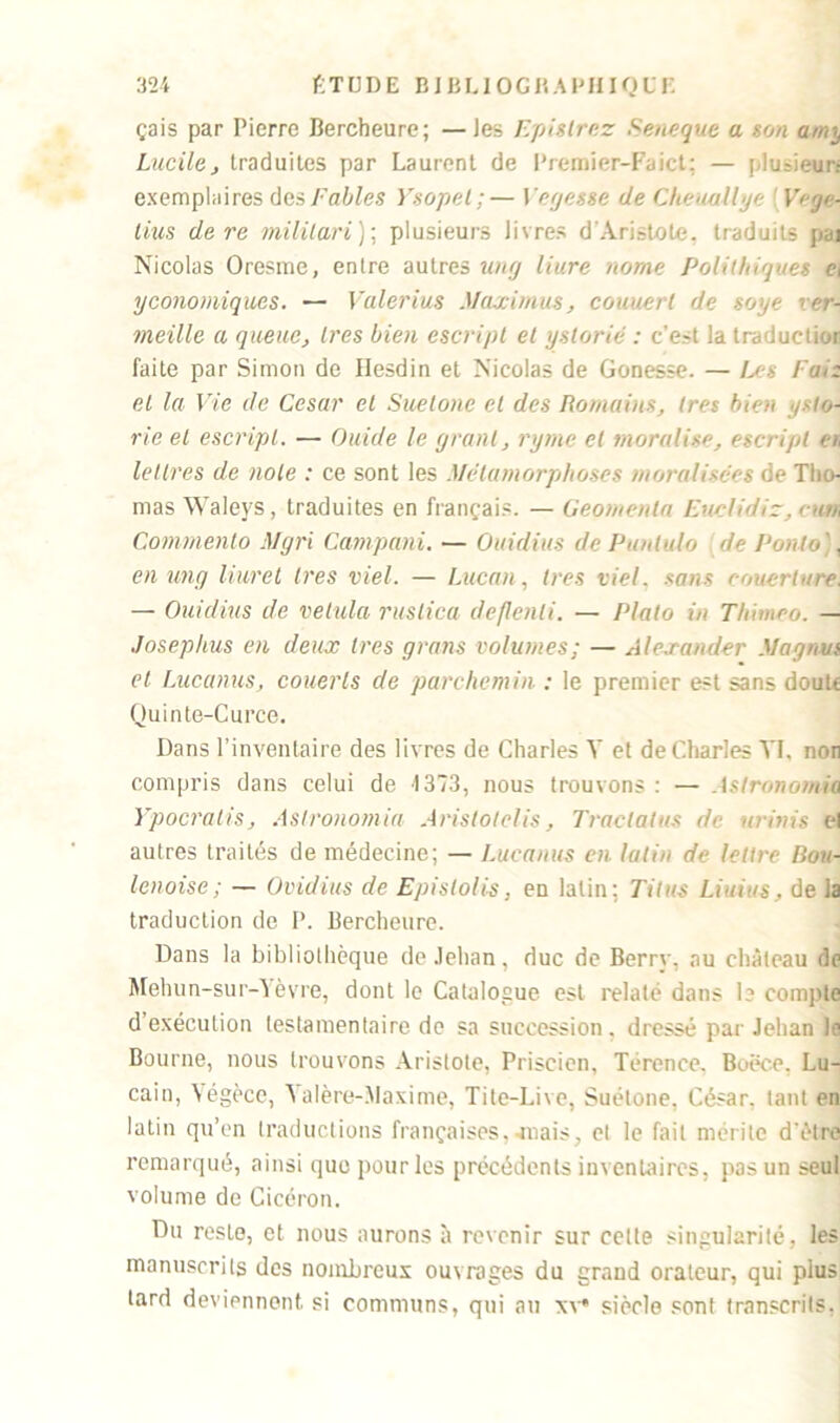 çais par Pierre Be rebeu re; —les Epi g Irez Seneque a son amy Lucilej traduites par Laurent de Premier-Faict; — plusieurs exemplaires des Fables Ysopet ; — 1 eyesse de Cheaallye Veye- tins de re militari ); plusieurs livres d'Aristote, traduits peq Nicolas Oresme, entre autres un y liure nome Polilhiqwes c, yconomiques. — Valerius Maximus, couuerl de soye ver- meille a queue, 1res bien escripl et ystorié : c’est la traduelior faite par Simon de Ilesdin et Nicolas de Gonesse. — Les Fa*z et la Vie de César et Suelonc et des Romains, très bien ysto- rie et escripl. — Guide le yrant, ryme et moralise, escripl a, lettres de note : ce sont les Métamorphoses moraUsces de Tho- mas Waleys, traduites en français. — Geomenla Fuelidiz, cure Commento Mgri Campani. — Ouidius de Punlulo de Ponto , en ung liuret 1res viel. — Lucan, 1res viel. sans couerture. — Ouidius de velula rustica deflenli. — Plato in Thimeo. — Josephus en deux 1res gratis volumes; — Alexander Magma et Lucanus, couerls de parchemin : le premier est sans doult Quinte-Curce. Dans l’inventaire des livres de Charles Y et de Charles YI, non compris dans celui de 1373, nous trouvons : — Astronomie Ypocratis, Astronomie Aristotelis, Traclatus de uritiis el autres traités de médecine; — Lucanus en latin de lettre Bou- lenoise ; — Ovidius de Epislolis, eD latin; Titus Liuius, de la traduction de P. Bercheure. Dans la bibliothèque de Jehan, duc de Berry, au château de Mehun-sur-Yèvre, dont le Catalogue est relaté dans 1? compte d exécution testamentaire de sa succession, dressé par Jehan Je Bourne, nous trouvons Aristote, Priscien, Térenee. Boëce. Lu- cain, Gégèce, Galère-Maxime, Tite-Live, Suétone, César, tant en latin qu’en traductions françaises,-mais, et le fait mérite d'ètre remarqué, ainsi que pour les précédents inventaires, pas un seul volume de Cicéron. Du reste, et nous aurons à revenir sur celte singularité, les manuscrits des nombreux ouvrages du grand orateur, qui plus lard deviennent si communs, qui au xv* siècle sont transcrits.
