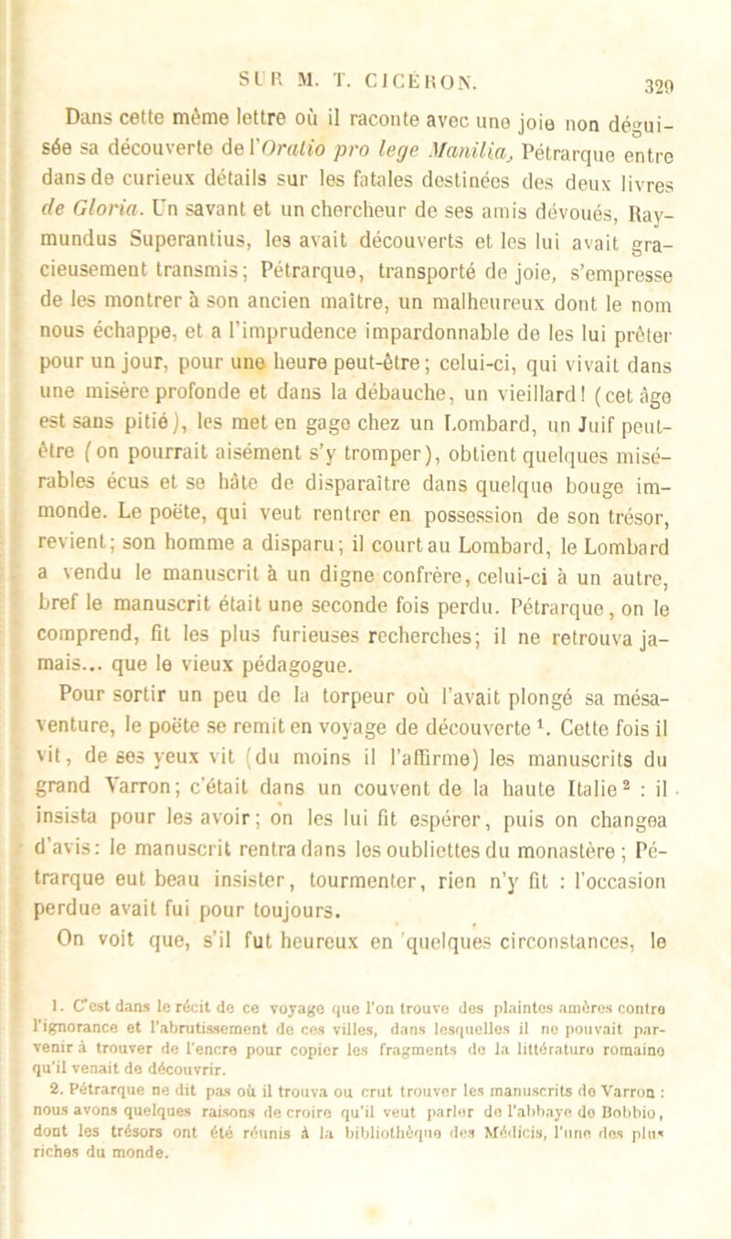 Dans cette même lettre où il raconte avec une joie non dégui- sée sa découverte de ÏOratio pro lege Mcmilia, Pétrarque entre dans de curieux détails sur les fatales destinées des deux livres de Gloria. Un savant et un chercheur de ses amis dévoués, Ray- mundus Superantius, les avait découverts et les lui avait gra- cieusement transmis; Pétrarque, transporté de joie, s’empresse de les montrer à son ancien maître, un malheureux dont le nom nous échappe, et a l’imprudence impardonnable de les lui prêter pour un jour, pour une heure peut-être ; celui-ci, qui vivait dans une misère profonde et dans la débauche, un vieillard! (cet âge est sans pitié ), les met en gage chez un Lombard, un Juif peut- être (on pourrait aisément s’y tromper), obtient quelques misé- rables écus et se hâte de disparaître dans quelque bouge im- monde. Le poëte, qui veut rentrer en possession de son trésor, revient; son homme a disparu; il court au Lombard, le Lombard a vendu le manuscrit à un digne confrère, celui-ci à un autre, bref le manuscrit était une seconde fois perdu. Pétrarque, on le comprend, fît les plus furieuses recherches; il ne retrouva ja- mais... que le vieux pédagogue. Pour sortir un peu de la torpeur où l’avait plongé sa mésa- venture, le poëte se remit en voyage de découverte 1. Cette fois il vit, de ses yeux vit (du moins il l’affirme) les manuscrits du grand Varron; c'était dans un couvent de la haute Italie2 : il • insista pour les avoir; on les lui fit espérer, puis on changea d’avis: le manuscrit rentra dans les oubliettes du monastère; Pé- trarque eut beau insister, tourmenter, rien n’y fit : l'occasion perdue avait fui pour toujours. On voit que, s’il fut heureux en quelques circonstances, le 1. Cest dan* le récit de ce voyage que l’on trouve des plaintes amères contre l'ignoTance et l'abrutissement de ces villes, dans lesquelles il ne pouvait par- venir à trouver de l'encre pour copier les fragments de la littératuro roraaino qu'il venait de découvrir. 2. Pétrarque ne dit pas où il trouva ou crut trouver les manuscrits de Varron : nous avons quelques raisons de croire qu'il veut parler de l'abbaye do Bobbio, dont les trésors ont été réunis à la bibliothèque des Médicis, l'une des plu* riches du monde.