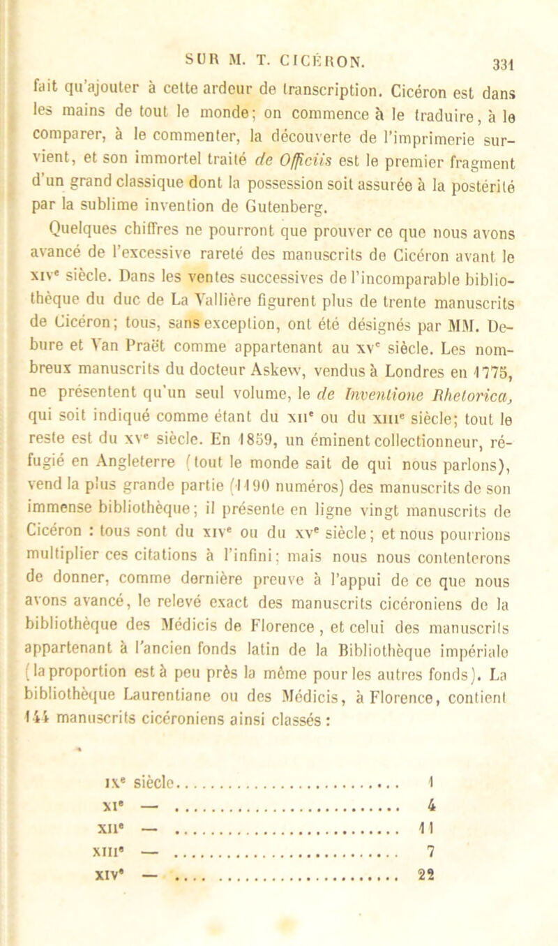 fait qu’ajouter à cette ardeur de transcription. Cicéron est dans les mains de tout le monde; on commence à le traduire, à le comparer, à le commenter, la découverte de l’imprimerie sur- vient, et son immortel traité de Officiis est le premier fragment d un grand classique dont la possession soit assurée à la postérité par la sublime invention de Gutenberg. Quelques chiffres ne pourront que prouver ce que nous avons avancé de l’excessive rareté des manuscrits de Cicéron avant le xive siècle. Dans les ventes successives de l’incomparable biblio- thèque du duc de La Vallière figurent plus de trente manuscrits de Cicéron; tous, sans exception, ont été désignés par MM. De- bure et Van Praët comme appartenant au xvc siècle. Les nom- breux manuscrits du docteur Askew, vendus à Londres en 1775, ne présentent qu'un seul volume, le de Inventione Rhetorica, qui soit indiqué comme étant du xne ou du xme siècle; tout le reste est du xve siècle. En 1859, un éminent collectionneur, ré- fugié en Angleterre ( tout le monde sait de qui nous parlons), vend la plus grande partie (1190 numéros) des manuscrits de son immense bibliothèque; il présente en ligne vingt manuscrits de Cicéron : tous sont du xive ou du xve siècle; et nous pourrions multiplier ces citations à l’infini; mais nous nous contenterons de donner, comme dernière preuve à l’appui de ce que nous avons avancé, le relevé exact des manuscrits cicéroniens de la bibliothèque des Médicis de Florence , et celui des manuscrits appartenant à I ancien fonds latin de la Bibliothèque impériale ( la proportion esta peu près la môme pour les autres fonds). La bibliothèque Laurenliane ou des Médicis, à Florence, contient 144 manuscrits cicéroniens ainsi classés: IXe siècle 1 xi* — 4 XIIe — Il xme — 7 xive — 22