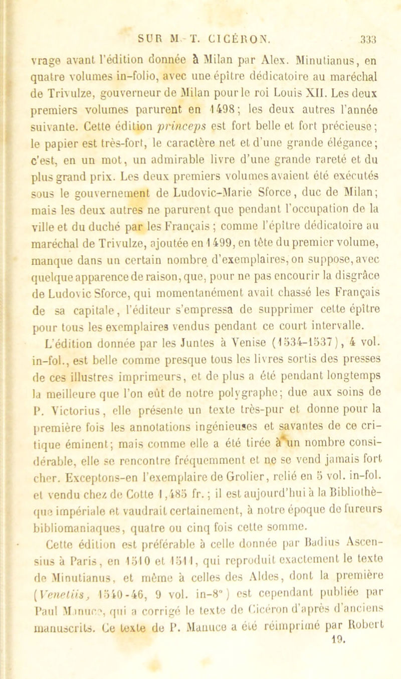 vrage avant l'édition donnée à Milan par Alex. Minutianus, en quatre volumes in-folio, avec une épitre dédicatoire au maréchal de Trivulze, gouverneur de Milan pour le roi Louis XII. Les deux premiers volumes parurent en 1498 ; les deux autres l’année suivante. Cette édition princeps est fort belle et fort précieuse; le papier est très-fort, le caractère net et d'une grande élégance; c’est, en un mot, un admirable livre d’une grande rareté et du plus grand prix. Les deux premiers volumes avaient été exécutés sous le gouvernement de Ludovic-Marie Sforce, duc de Milan; mais les deux autres ne parurent que pendant l'occupation de la ville et du duché par les Français ; comme l'épitre dédicatoire au maréchal de Trivulze, ajoutée en 1499, en tête du premier volume, manque dans un certain nombre d’exemplaires, on suppose, avec quelque apparence de raison, que, pour ne pas encourir la disgrâce de Ludovic Sforce, qui momentanément avait chassé les Français de sa capitale, l’éditeur s’empressa de supprimer cette épitre pour tous les exemplaires vendus pendant ce court intervalle. L'édition donnée par les Juntes à Venise (1534-1537), 4 vol. in-fol., est belle comme presque tous les livres sortis des presses de ces illustres imprimeurs, et de plus a été pendant longtemps la meilleure que l’on eut de notre polygraphe; duo aux soins de P. Victorius, elle présente un texte très-pur et donne pour la première fois les annotations ingénieuses et savantes de ce cri- tique éminent; mais comme elle a été tirée à*un nombre consi- dérable, elle se rencontre fréquemment et ne se vend jamais fort cher. Exceptons-en l’exemplaire de Grolier, relié en 5 vol. in-fol. et vendu chez de Cotte 1,485 fr. ; il est aujourd’hui à la Bibliothè- que impériale et vaudrait certainement, à notre époque doiureurs bibliomaniaques, quatre ou cinq fois cette somme. Cette édition est préférable à celle donnée par Radius Asccn- sius à Paris, en 1510 et 1511, qui reproduit exactement le texte de Minutianus, et même à celles des Aides, dont la première (Veneliis, 1540-46, 9 vol. in-8° ) est cependant publiée par Paul M mue?, qui a corrigé le texte de Cicéron d après d anciens manuscrits. Ce texte de 1’. Manuce a été réimprimé par Robert 19.