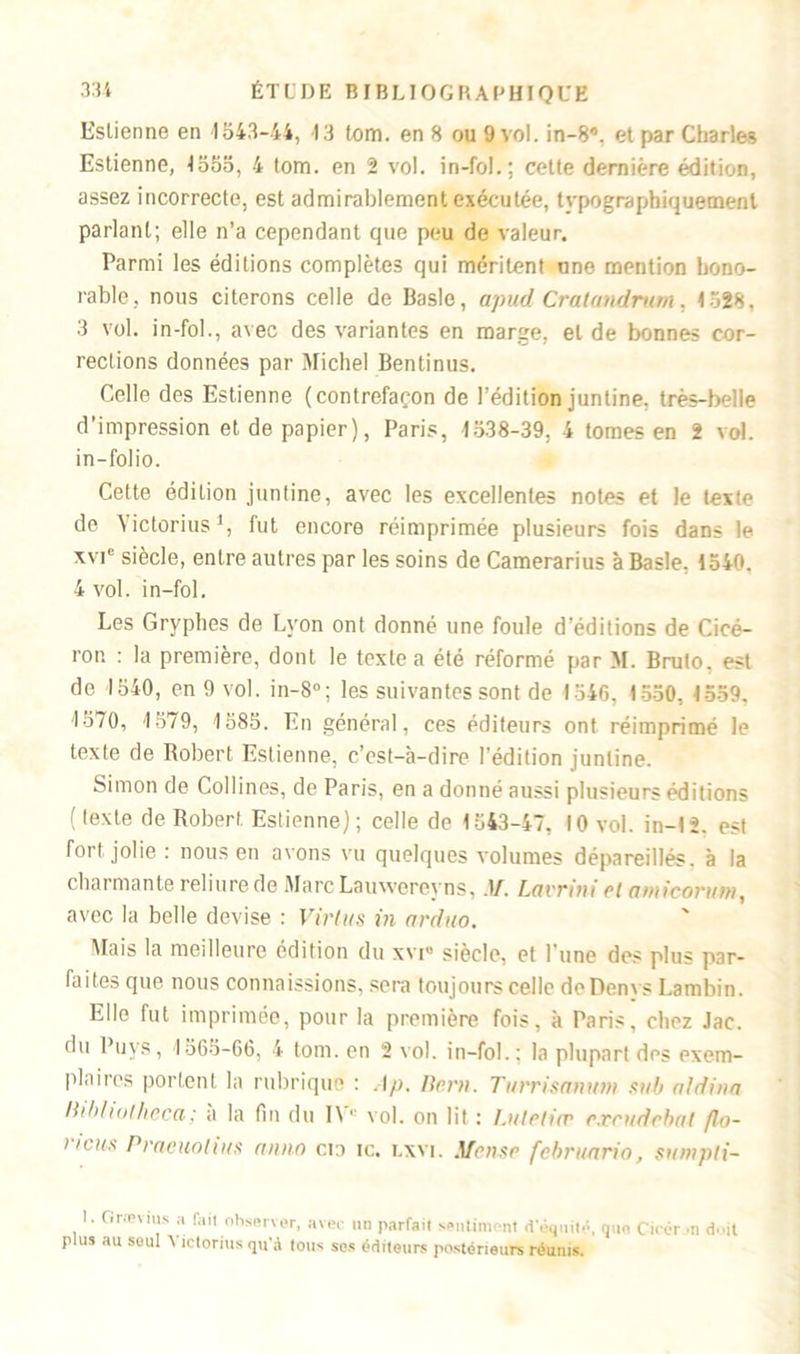 Estienne en 1543-44, 13 lom. en 8 ou 9 vol. in-8”. et par Charles Estienne, 1555, 4 tom. en 2 vol. in-fol.; cette dernière édition, assez incorrecte, est admirablement exécutée, typographiquement parlant; elle n’a cependant que peu de valeur. Parmi les éditions complètes qui méritent une mention hono- rable, nous citerons celle de Basic, apud Cratandrum, 1528. 3 vol. in-fol., avec des variantes en marge, et de bonnes cor- rections données par Michel Bentinus. Celle des Estienne (contrefaçon de l’édition juntine. très-belle d’impression et de papier), Paris, 1538-39. 4 tomes en 2 vol. in-folio. Cette édition juntine, avec les excellentes notes et le teste de Yictorius1, fut encore réimprimée plusieurs fois dans le xvic siècle, entre autres par les soins de Camerarius à Basle, 1540. 4 vol. in-fol. Les Gryphes de Lyon ont donné une foule d'éditions de Cicé- ron : la première, dont le texte a été réformé par M. Bruto. est de 1540, en 9 vol. in-8°; les suivantes sont de 1546. 1550, 1559. 1570, 1579, 1585. En général, ces éditeurs ont réimprimé le texte de Robert Estienne, c’est-à-dire l’édition juntine. Simon de Collines, de Paris, en a donné aussi plusieurs éditions ( texte de Robert Estienne); celle de 1543-47, 10 vol. in-12. est fort jolie : nous en avons vu quelques volumes dépareillés, à la charmante reliure de Marc Lauwereyns, .1/. Lavrîni et atniconttn, avec la belle devise : Virlus in arduo. Mais la meilleure édition du xvi® siècle, et l'une des plus par- faites que nous connaissions, sera toujours celle doDenvs Lambin. Elle fut imprimée, pour la première fois, à Paris, chez Jac. du Puys, 1565-06, 4 tom. en 2 vol. in-fol.: la plupart des exem- plaires portent la rubrique : Ap. lier». Turrismittni suit aldina Itih/iolheca; a la fin du IVe vol. on lit : Lutetia? exrudehat flo- i igus Praeuolius anno cto ic. lxvi. Meuse februnria, sumpti- 1. Grævius a fait observer, avec un parfait sentiment d'fenitf que Cïrér >n d..jt plus au soûl Yictorius qu'à tous ses éditeurs postérieurs réunis.