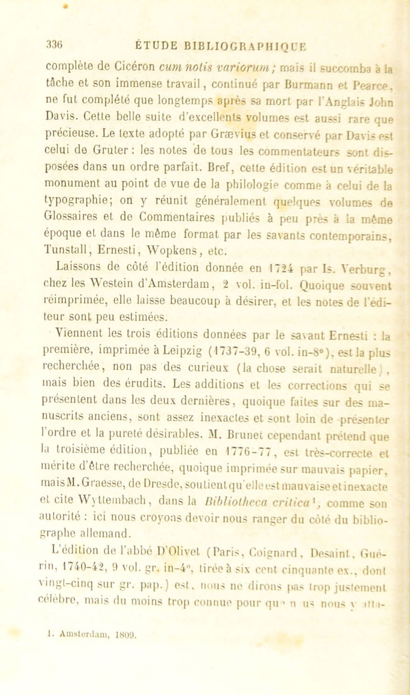complète de Cicéron cura notis variorum; mais il succomba à la tâche et son immense travail, continué par Burmann et Pearce, ne fut complété que longtemps après sa mort par l'Anglais John Davis. Cette belle suite d’excellents volumes est aussi rare que précieuse. Le texte adopté par Grævius et conservé par Davis est celui de Gruter : les notes de tous les commentateurs sont dis- posées dans un ordre parfait. Bref, cette édition est un véritable monument au point de vue de la philologie comme à celui de la typographie; on y réunit généralement quelques volumes de Glossaires et de Commentaires publiés à peu près à la même époque et dans le même format par les savants contemporains, Tunstall, Ernesti, Wopkens, etc. Laissons de côté l’édition donnée en 1724 paris. Verbure, chez les Westein d’Amsterdam, 2 vol. in-fol. Quoique souvent réimprimée, elle laisse beaucoup à désirer, et les notes de l’edi- teur sont peu estimées. Viennent les trois éditions données par le savant Ernesti : la première, imprimée à Leipzig ( 1737-39, 6 vol. in-8°), est la plus recherchée, non pas des curieux (la chose serait naturelle . mais bien des érudits. Les additions et les corrections qui se présentent dans les deux dernières, quoique faites sur des ma- nusciits anciens, sont assez inexactes et sont loin de présenter 1 ordre et la pureté désirables. M. Brunet cependant prétend que la troisième édition, publiée en 1776-77, est très—correcte et mérite d’être recherchée, quoique imprimée sur mauvais papier. maisM.Graesse, de Dresde, soulientqu'elle est mauvaise et inexacte et cite Wy ttembaeh , dans la Dibliot/icca crilica1, comme son autorité : ici nous croyons devoir nous ranger du côté du biblio- graphe allemand. L édition de 1 abbé D’OIivel (Paris, Coignard, Desaint. Gué- rin, 1740-42, 0 vol. gr. in-4°, tirée à six cent cinquante ex., dont vingt-cinq sur gr. pap.) est, nous ne dirons pas trop justement célèbre, mais du moins trop connue pour qu » n us nous y uta- 1. Amsterdam, 1809.
