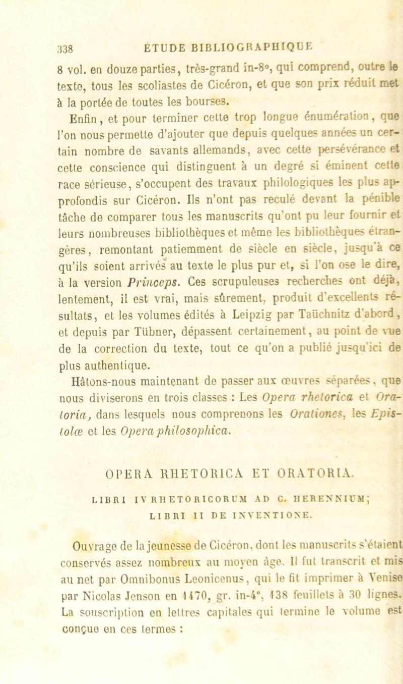 8 vol. en douze parties, très-grand in-8°, qui comprend, outre le texte, tous les scoliastes de Cicéron, et que son prix réduit met à la portée de toutes les bourses. Enfin, et pour terminer cette trop longue énumération, que l’on nous permette d’ajouter que depuis quelques années un cer- tain nombre de savants allemands, avec cette persévérance et cette conscience qui distinguent à un degré si éminent celle race sérieuse, s’occupent des travaux philologiques les plus ap- profondis sur Cicéron. Ils n’ont pas reculé devant la pénible tâche de comparer tous les manuscrits qu’ont pu leur fournir et leurs nombreuses bibliothèques et même les bibliothèques étran- gères, remontant patiemment de siècle en siècle, jusqu'à ce qu’ils soient arrivés au texte le plus pur et, si l'on ose le dire, à la version Princeps. Ces scrupuleuses recherches ont déjà, lentement, il est vrai, mais sûrement, produit d'excellents ré- sultats, et les volumes édités à Leipzig par Taüchnitz d’abcrd, et depuis par Tübner, dépassent certainement, au point de vue de la correction du texte, tout ce qu’on a publié jusqu'ici de plus authentique. Hâtons-nous maintenant de passer aux œuvres séparées, que nous diviserons en trois classes : Les Opéra rhelorica et Ora- toria, dans lesquels nous comprenons les Oraliones, les Epis- lolœ et les Opéra philosophiez. OPERA RHETOR1CA ET ORATORIA. LIBRI IV RHETORICORÜM AD C. HEBENNIDMJ LIIUVI II DE INVENTIONS. Ouvrage de la jeunesse de Cicéron, dont les manuscrits s’étaient conservés assez nombreux au moyen âge. Il fut transcrit et mis au net par Omnibonus Leonicenus, qui le fit imprimer à Venise par Nicolas Jenson en 1470, gr. in-4*, 138 feuillets à 30 lignes. La souscription en lettres capitales qui termine le volume est conçue en ces termes :