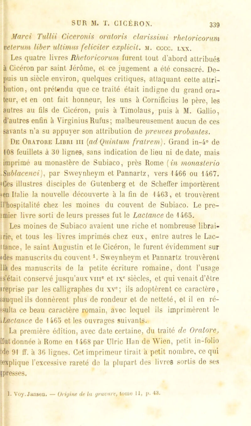 Mar ci Tullii Ciceronis oratoris clarissimi rheloriconm velerum liber ultimus féliciter explicil. si. cccc. lxx. Les quatre livres Rheioricorum furent tout d’abord attribués à CicéroD par saint Jérôme, et ce jugement a été consacré. De- puis un siècle environ, quelques critiques, attaquant cette attri- bution, ont prétendu que ce traité était indigne du grand ora- teur, et en ont fait honneur, les uns à Cornificius le père, les autres au fils de Cicéron, puis à Timolaus, puis à M. Gallio, d’autres enfin à Virginius Rufus; malheureusement aucun de ces savants n’a su appuyer son attribution de preuves probantes. De Oratore Libri iii (adQuintum fralrem). Grand in-4° de 108 feuillets à 30 lignes, sans indication de lieu ni de date, mais imprimé au monastère de Subiaco, près Rome [in monasterio .Sublacenci), par Sweynheym et Pannartz, vers 1466 ou 1467. «Ces illustres disciples de Gutenberg et de Scheffer importèrent «en Italie la nouvelle découverte à la fin de 1463, et trouvèrent R’hospitalité chez les moines du couvent de Subiaco. Le pre- unier livre sorti de leurs presses fut le Lactance de 1465. Les moines de Subiaco avaient une riche et nombreuse librai- irie, et tous les livres imprimés chez eux, entre autres le Lac- itance, le saint Augustin et le Cicéron, le furent évidemment sur «des manuscrits du couvent *. Sweynheym et Pannartz trouvèrent lia des manuscrits de la petite écriture romaine, dont l’usage ss’était conservé jusqu’aux vme et ixc siècles, et qui venait d’être •reprise par les calligraphes du xvc; ils adoptèrent ce caractère, «auquel ils donnèrent plus de rondeur et de netteté, et il en ré- sulta ce beau caractère romain, avec lequel ils imprimèrent le ilhetance de 1465 et les ouvrages suivants. La première édition, avec date certaine, du traité de Oralore, ifutdonnée à Rome en 1468 par Ulric Han de Wien, petit in-folio 'de 91 IL à 36 lignes. Cet imprimeur tirait a petit nombre, ce qui ^explique l’excessive rareté do la plupart des livres sortis de ses !presses. 1. Voy. Janseu. — Urijine de la ijravurc, lu me 11, p. 4a.