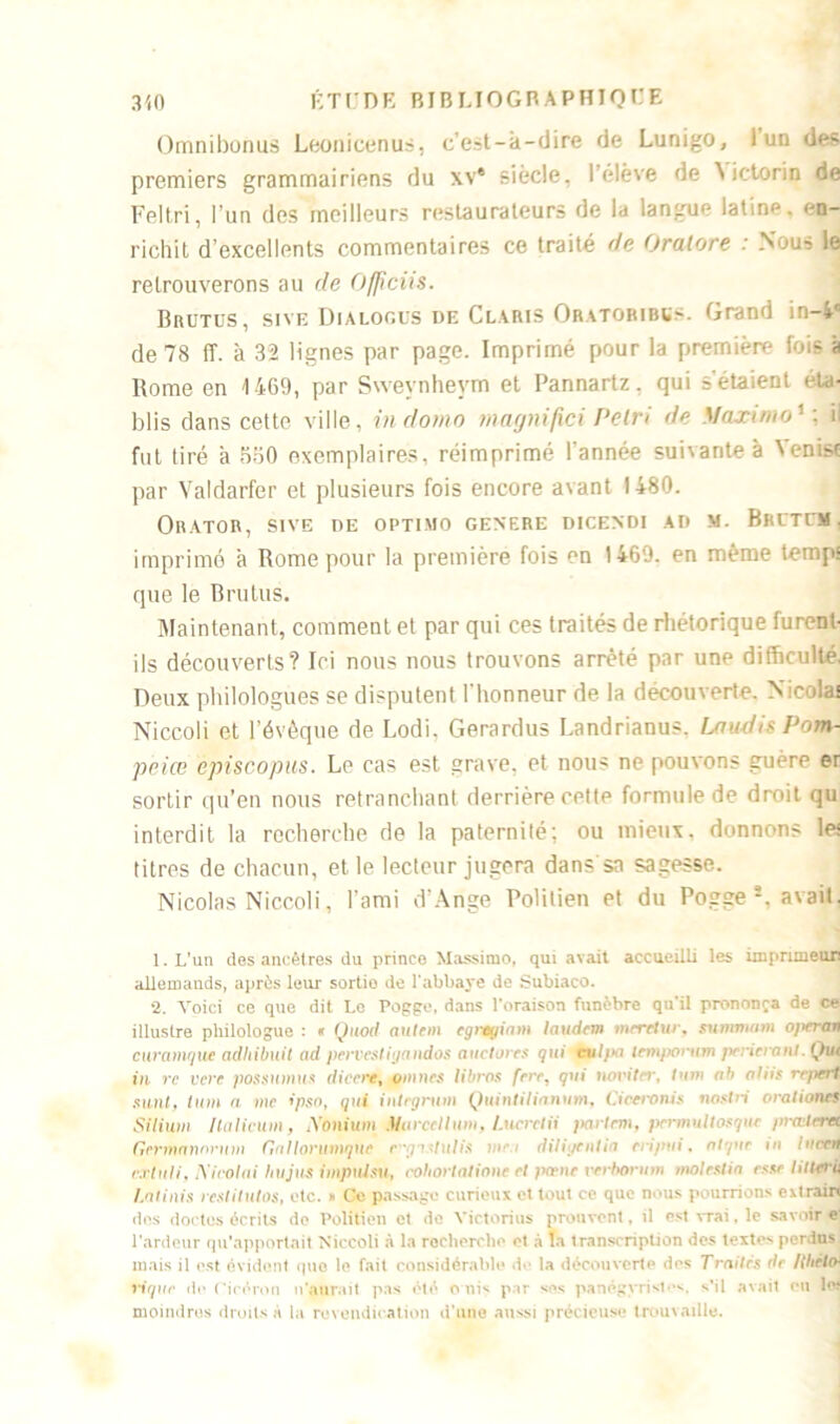 Omnibonus Leonicenus, c’est-à-dire de Lunigo, 1 un des premiers grammairiens du xv* siècle, l’élève de Nictorin de Feltri, l’un des meilleurs restaurateurs de la langue latine, en- richit d’excellents commentaires ce traité de Oralore : Nuu~ le retrouverons au de Officiis. Brütus, sive Dialogus de Claris Oratobibss. Grand in-4c de 78 (T. à 32 lignes par page. Imprimé pour la première fois à Rome en 1469, par Svvevnheym et Pannartz, qui s'étaient éta- blis dans cette ville, indomo maynifici Pclri de Maxime1 ; il fut tiré à 5S0 exemplaires, réimprimé l’année suivantes \enisc par Valdarfer et plusieurs fois encore avant 1480. ORATOR, SIVE OE OPTIMO GENERE DICENDI AD M. BRIT«I . imprimé à Rome pour la première fois en 1469. en même temps que le Brutus. Maintenant, comment et par qui ces traités de rhétorique furent- ils découverts? Ici nous nous trouvons arrêté par une difficulté. Deux philologues se disputent l’honneur de la découverte. Nicolas Niccoli et l’évêque de Lodi, Gerardus Landrianus. Lau-disPom- peice èpiscopus. Le cas est grave, et nous ne pouvons guère er sortir qu’en nous retranchant derrière cette formule de droit qu interdit la recherche de la paternité; ou mieux, donnons les titres de chacun, et le lecteur jugera dans sa sagesse. Nicolas Niccoli, l’ami d’Ange Poütien et du Pogge 1 2 * * 5. avait. 1. L’un des ancêtres du prince Massimo, qui avait accueilli les imprimeur allemands, après leur sortio de l’abbaye de Subiaco. 2. Voici ce que dit Le Pogge, dans l’oraison funèbre qu’il prononça de ce illustre philologue : * Quod autem egregiam laudcm meretur, sununam opcran curamque adhibuit ad pervestiyandos auctores gui ctlpa tempomm pencraïU.Qut in vc vcre possumus diccrey omnes libres ferc, gui novitrr, tum ab al iis rr/terf sunt, tum a me ipso, qui inlegrum Quintilianvm, Ciceronis nostri orationes Silium /lalicum, iVôm'um4Uirccllum, Lucrctii j •muUosguc prœtdH Germannrum Gallontmqne cgistulis inc diligenlia etipui, algue in Inet«I cxîuii, Nicolai hujus impulsa, cohortatione et pœne verbo slia esst hiicrù I.aiinis restitutos, etc. » Ce passage curieux et tout ce que nous pourrions erirain tics doctes écrits do Poli tien et de Victorius prouvent, il est vrai. le savoir e- l’ardeur qu’apportait Niccoli à la recherche et à la transcription des texte-» perdus mais il est évident que le fait considérable de la découverte des Traites de /{hetch viguc de Cicéron n’aurait pas été c uis par ses panégyriste*., s’il avait en lef moindres droits à la revendication d’une aussi précieuse trouvaille.