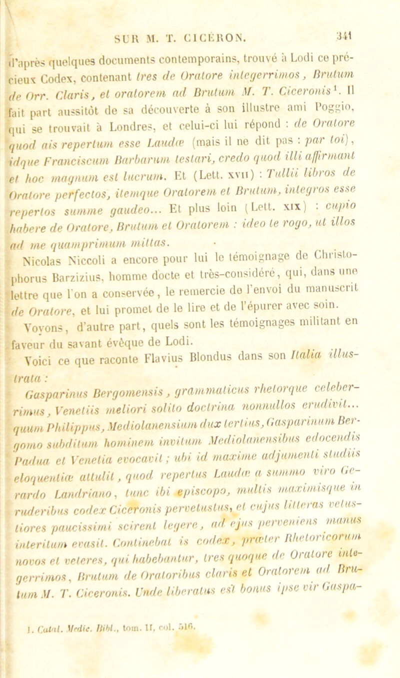 1 d’après quelques documents contemporains, trouvé à Lodi ce pré- cieux Codex, contenant 1res de Oratore inlegerrimos, Brutum de Orr. Claris, et oralorem ad Brutum M. T. Qiceronis1. Il fait part aussitôt de sa découverte à son illustre ami Poggio, qui se trouvait à Londres, et celui-ci lui répond : de Oratore quod ais repertum esse Laudœ (mais il ne dit pas : par loi), idque Franciscain Barbarum teslari, credo quod illi affirmant et hoc magnum est lucrum. Et (Lett. xvn) : Tullii libros de Oratore perfectos, itemque Oralorem et Brutum, integros esse repertos summe gaudeo... Et plus loin (Lett. xix : cupio habere de Oratore, Brutum et Oralorem : ideo le rogo, ut illos ad me quamprimum initias. Nicolas Niccoli a encore pour lui le témoignage de Christo- phorus Barzizius, homme docte et très-considéré, qui, dans une lettre que l'on a conservée, le remercie de l’envoi du manuscrit de Oratore, et lui promet de le lire et de 1 épurer avec soin. Voyons, d’autre part, quels sont les témoignages militant en faveur du savant évêque de Lodi. Voici ce que raconte Flavius Blondus dans son Ilalia illus- tra ta : Gasparinus Bergomensis, grammalicus rhelorque celeber- rimus, Venetiis meliori solilo doctrina nonnullos erudivil... quum Philippus, Mediolanensium dux lerlius, Gaspannum Ber- gomo subdilum hominem invitum Mediolanensibus edocendis Padua et Venetia evocavit ; ubi id maxime adjumenti studüs éloquentiæ ullulit, quod repertus Laudœ a summo viro t.c- rardo Landrin.no, lune ibi episcopo, rnullis maximisque m ruderibus codex Ciceronis pervetustus, ct cujus lilleras velus- I tiores paucissimi scirent legere, ad \jus perveniens manus interitum evasit. Conlinebat is codex, prœter Rhetoncprum no vos et velcres, qui habebantur, 1res quoque de Oratore inU- gerrimos, Brutum de Oratoribus Claris et Oralorem ad Bru- lam M. T. Ciceronis. Unde liberatus est bonus ipse vir Gaspa- J. Calai. Mtdie. WW., tom. 11, fol. ôlfi.
