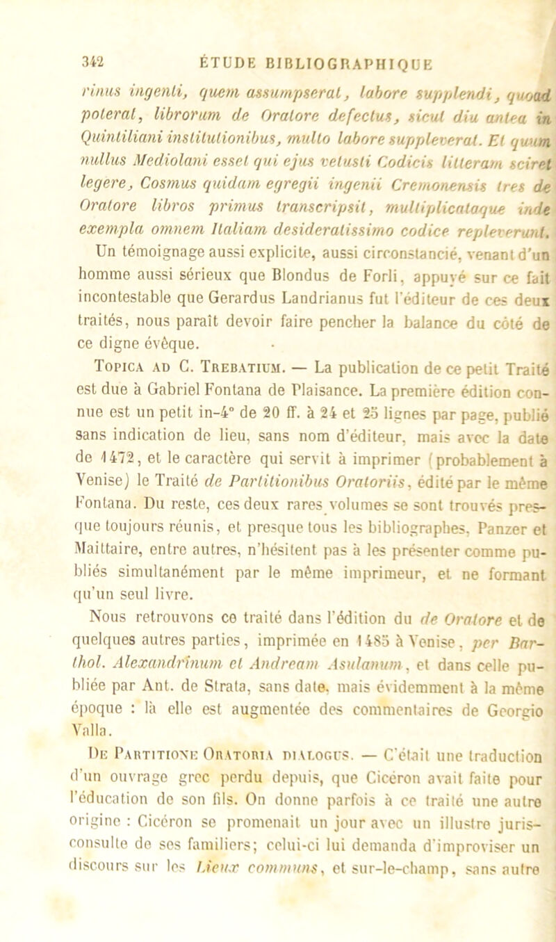 ruius ingenli, quem assumpseral, labore supplendi, quood poteral, librorum de Oralore defeclus, sicut diu anlea in Quintiliani instilulionibus, multo labore suppleveral. El qwm nullus Mediolani esset qui ejus velusli Codicis lilleram adret legere. Cosinus quidam egregii ingenii Cremonensit très de Oralore libros primas transcripsit, mulliplicalaque Inde exempta omnem llaliam dcsideralissimo codice repleverunl. Un témoignage aussi explicite, aussi circonstancié, venant d’un homme aussi sérieux que Blondus de Forli, appuyé sur ce fait incontestable que Gerardus Landrianus fut l'éditeur de ces deux traités, nous paraît devoir faire pencher la balance du côté de ce digne évêque. Topica ad C. Trebatium. — La publication de ce petit Traité est due à Gabriel Fontana de Plaisance. La première édition con- nue est un petit in-4° de 20 ff. à 24 et 25 lignes par page, publié sans indication de lieu, sans nom d’éditeur, mais avec la date de 1472, et le caractère qui servit à imprimer (probablement à Venise) le Traité de Parlitionibus Oratoriis, édité par le même Fontana. Du reste, ces deux rares volumes se sont trouvés pres- que toujours réunis, et presque tous les bibliographes, Panzer et Maittaire, entre autres, n’hésitent pas a les présenter comme pu- bliés simultanément par le même imprimeur, et. ne formant qu’un seul livre. Nous retrouvons ce traité dans l'édition du de Oratore et de quelques autres parties, imprimée en 1485 à Venise, per Bar- Ihol. Alexandrinum el Andream Asulanwn, et dans celle pu- bliée par Ant. de Strata, sans date, mais évidemment à la même époque : là elle est augmentée des commentaires de Georgio Vnlla. De Partitioxe Oratoria nivr.oc.rs. — C'était une traduction d’un ouvrage grec perdu depuis, que Cicéron avait faite pour l’éducation de son fils. On donne parfois à ce traité une autre origine : Cicéron se promenait un jour avec un illustre juris- consulte de ses familiers; celui-ci lui demanda d'improviser un discours sur les deux communs, et sur-le-champ, sans autre