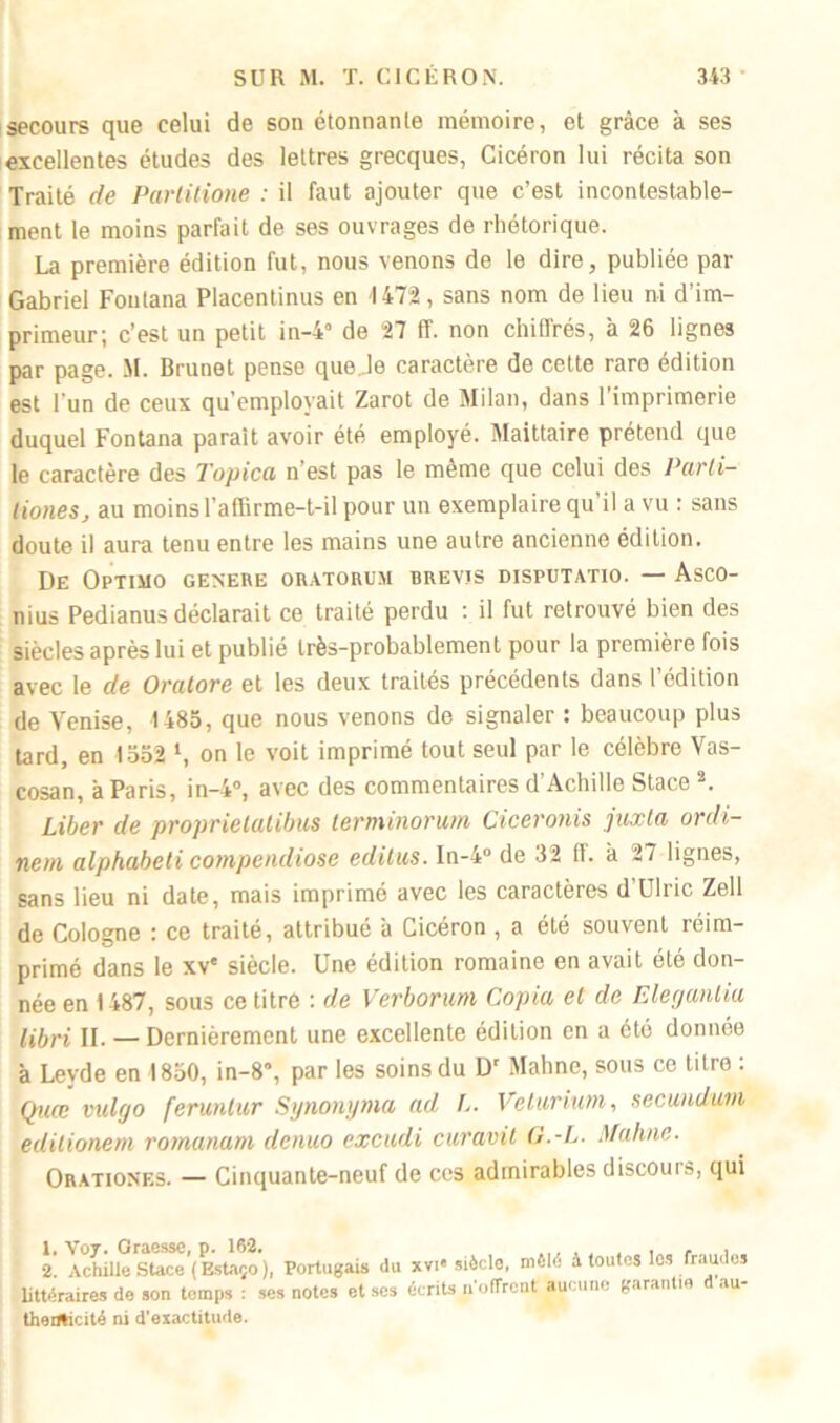 secours que celui de son étonnante mémoire, et grâce à ses excellentes études des lettres grecques, Cicéron lui récita son Traité de Partitione : il faut ajouter que c’est incontestable- ment le moins parfait de ses ouvrages de rhétorique. La première édition fut, nous venons de le dire, publiée par Gabriel Foutana Placentinus en 4 472, sans nom de lieu ni d’im- primeur; c’est un petit in-4° de 27 ff. non chiffrés, à 26 lignes par page. M. Brunet pense que Je caractère de cette rare édition est l'un de ceux qu’employait Zarot de Milan, dans l'imprimerie duquel Fontana paraît avoir été employé. Maittaire prétend que le caractère des Topica n’est pas le même que celui des Parli- liones, au moins l’affirme-t-il pour un exemplaire qu’il a vu : sans doute il aura tenu entre les mains une autre ancienne édition. De OpTIMO GENERE ORATORUM BREVJS DISPUTATIO. — AsCO- nius Pedianus déclarait ce traité perdu : il fut retrouvé bien des siècles après lui et publié très-probablement pour la première fois avec le de Oratore et les deux traités précédents dans l’édition de Venise, 1485, que nous venons de signaler : beaucoup plus tard, en 1552 ‘, on le voit imprimé tout seul par le célèbre Vas- cosan, à Paris, in-4°, avec des commentaires d’Achille Stace1 2. Liber de proprietatibus terminorum Ciceronis juxta ordi- nem alphabeti compendiose editus. In-4° de 32 ff. à 27 lignes, sans lieu ni date, mais imprimé avec les caractères d Uliic Zell de Cologne : ce traité, attribué à Cicéron , a été souvent réim- primé dans le xv' siècle. Une édition romaine en avait été don- née en 1487, sous ce titre : de Verborum Copia et de Eleganliu libri II. — Dernièrement une excellente édition en a été donnée à Levde en 1850, in-8”, par les soins du D' Mahne, sous ce titre : Quœ vulgo feruntur Synonyma ad L. Velarium, secundum edilionem romanum denuo excudi curavit G.-L. Mahne. Orationes. — Cinquante-neuf de ces admirables discours, qui 1. Voy. Graessc, p. 162. <■ ., 2. Achille SUce ( Estaço ), Portugais du xvi« siècle, mêlé à toutes les fraudes littéraires de son temps : ses notes et scs écrits n'offrent aucune garantie au- thenticité ni d’exactitude.