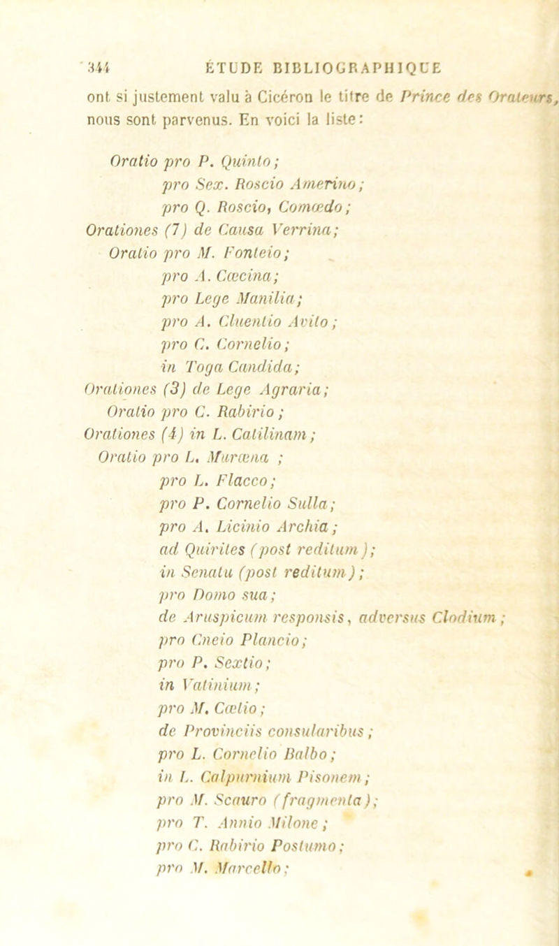 ont si justement valu à Cicéron le titre de Prince des Orateurs nous sont parvenus. En voici la liste: Oratio pro P. Quinlo; pro Sex. Roscio Amerino; pro Q. Roscio, Comcedo ; Orationes (7) cle Causa Verrina; Oralio pro M. Fonteio; pro A. Cœcina; pro Lege Manilia; pro A. Cluentio Avito ; pro C. Cornelio; in Toga Candida; Oraliones (3) de Lcge Agraria; Oralio pro C. Rabino ; Orationes (4) in L. Catilinam ; Oralio pro L. Murœna ; pro L. Flacco; pro P. Cornelio Sulla; pro A. Licinio Archia; ad Quintes (post reditum ); in Senatu (post reditum) ; pro Domo sua; de Aruspicum responsis, advcrsus Clodium ; pro Cneio Plancio; pro P. Sextio ; in Vatmium; pro M. Cœlio ; de Provinciis consularibus ; pro L. Cornelio lialbo ; in !.. Calpurnium Pisonetn; pro M. Scauro (fragmenta ); pro T. Annio Milone ; pro C. Rabirio Postumo; pro 1/. Marcello; s