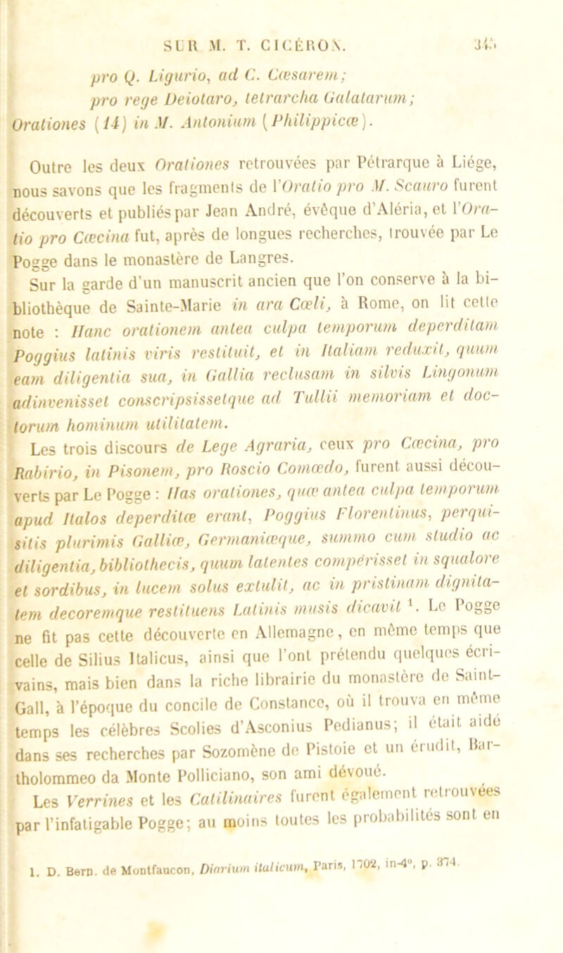 pro Q. Ligurio, ad C. Cœsarem; pro rege Oeiotaro, tetrarcha Galatarum; Orationes {U) in AI. Antonium {Philippicœ). Outre les deux Orationes retrouvées par Pétrarque à Liège, nous savons que les fragments de YOratio pro M. Scauro furent découverts et publiés par Jean André, évêque d Aléria, et 1 Ota— tio pro Cœcina fut, après de longues recherches, trouvée par Le Pogge dans le monastère de Langres. Sur la garde d’un manuscrit ancien que l’on conserve à la bi- bliothèque de Sainte-Marie in ara Cceli, à Rome, on lit cette note : Hanc orationem antea culpa lemporum deperditam Poggius latinis viris résiliait, et in Italiam reduxit, quum ea/n diligentia sua, in Gallia reclusam in silvis Lingonum adinvenissel conscripsissetque ad Tullii memoriam et doc- toru/n hominum utilitatem. Les trois discours de Lege Agraria, ceux pro Cœcina, pro Rabirio, in Pisonem, pro Roscio Comcedo, furent aussi décou- verts par Le Pogge : lias orationes, quœ antea culpa lemporum apud Halos deperditœ erant, Poggius Florenlinus, perqui- sitis plurimis Galliœ, Germaniœque, summo cum studio ac diligentia, bibliothecis, quum latentes compérissel in squalore et sordibus, in lucein solus exlulit, ac in pristinam dignila- lem decoremque restituais Latinis musis dicavil A Le I ogge ne fit pas cette découverte en Allemagne, en même temps que celle de Silius Italicus, ainsi que l’ont prétendu quelques écri- vains, mais bien dans la riche librairie du monastère de Saint- Gall, à l’époque du concile de Constance, où il trouva en même temps les célèbres Scolies d’Asconius Pedianus; il était aide dans ses recherches par Sozomène de Pistoie et un érudit, Rur- tholommeo da Monte Polliciano, son ami dévoué. Les Verrines et les Catilinaires furent également retrouvées par l’infatigable Pogge; au moins toutes les probabilités sont en