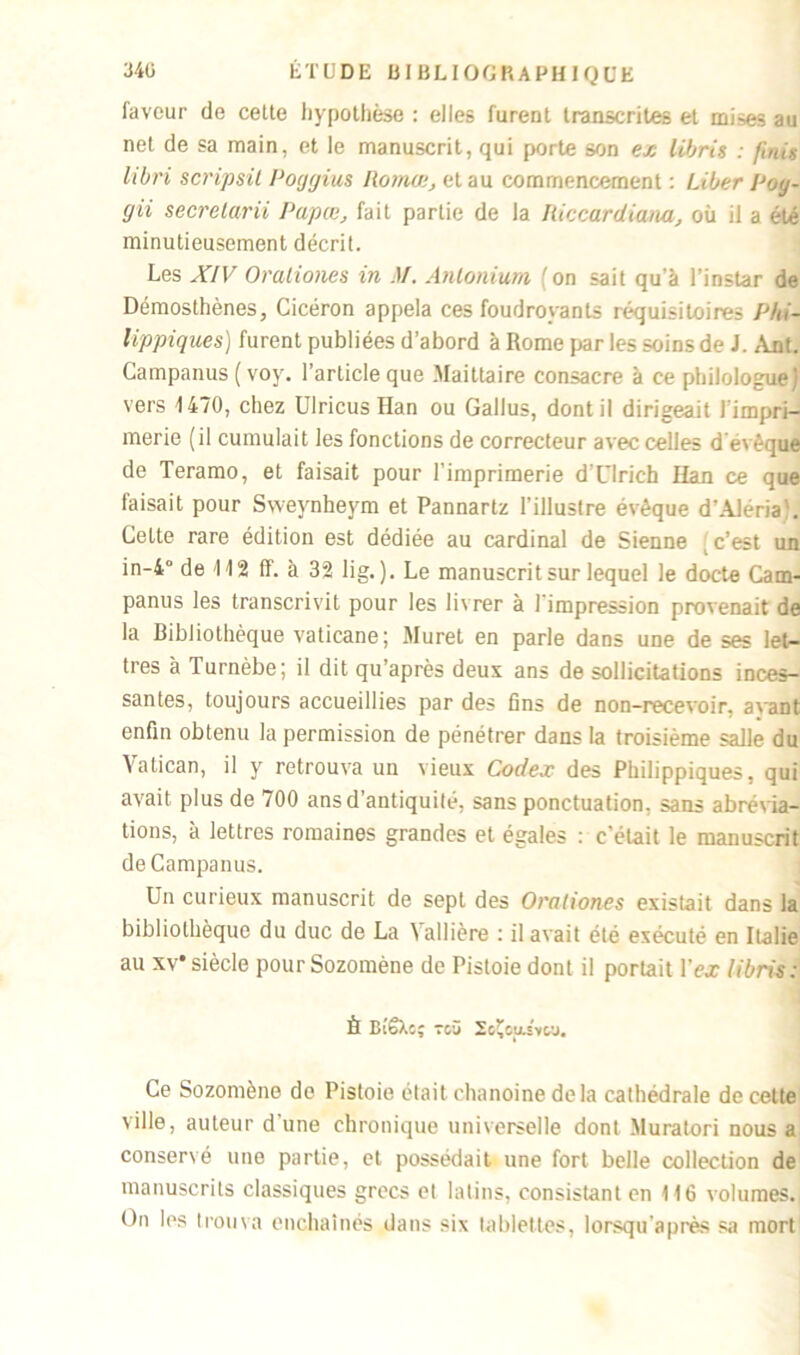 faveur de celte hypothèse : elles lurent transcrites et mi-^s au net de sa main, et le manuscrit, qui porte son ex libris : finis libri scripsil Poggius Romœ, et au commencement : Liber Poy- gii secretarii Papœ, fait partie de la Itiecardiam, où il a été minutieusement décrit. Les XIV Oraliones in M. Antonium (on sait qu'à l’instar de Démosthènes, Cicéron appela ces foudroyants réquisitoires Phi- lippiques) furent publiées d’abord à Rome par les soins de J. Ant. Campanus ( voy. l'article que Maittaire consacre à ce philologue; vers 1470, chez Ulricus Han ou Gallus, dont il dirigeait l'impri- merie (il cumulait les fonctions de correcteur avec celles d'évêque de Teramo, et faisait pour l’imprimerie d'Ulrich Han ce que faisait pour Sweynheym et Pannartz l’illustre évêque d’AJériaJ. Celte rare édition est dédiée au cardinal de Sienne c’est un in-4° de 112 ff. à 32 lig. ). Le manuscrit sur lequel le docte Cam- panus les transcrivit pour les livrer à l'impression provenait de la Bibliothèque vaticane; Muret en parle dans une de ses let- tres à Turnèbe; il dit qu’après deux ans de sollicitations inces- santes, toujours accueillies par des fins de non-recevoir, avant enfin obtenu la permission de pénétrer dans la troisième salle du Vatican, il y retrouva un vieux Codex des Philippiques. qui avait plus de 700 ans d'antiquité, sans ponctuation, sans abrévia- tions, à lettres romaines grandes et égales : c’était le manuscrit de Campanus. Un curieux manuscrit de sept des Oraliones existait dans la bibliothèque du duc de La Vallière : il avait été exécuté en Italie au xv*siècle pourSozomène de Pistoie dont il portait l'ex libris: È Bi’ëXc; Tcü SoÇopivco. Ce Sozomène de Pistoie était chanoine delà cathédrale de cette ville, auteur d’une chronique universelle dont Muratori nous a conservé une partie, et possédait une fort belle collection de manuscrits classiques grecs et latins, consistant en 116 volumes. On les trouva enchaînés dans six tablettes, lorsqu’après sa mort