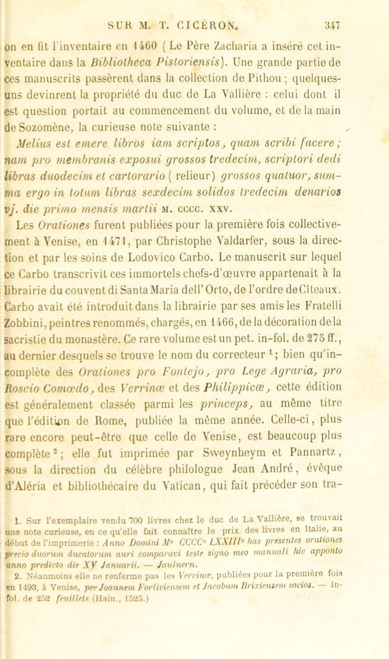 on en fil l’inventaire en 1460 ( Le Père Zacharia a inséré cet in- ventaire dans la Bibliotheca Pisloriensis). Une grande partie de ces manuscrits passèrent dans la collection de Pithou ; quelques- uns devinrent la propriété du duc de La Yallière : celui dont il est question portait au commencement du volume, et de la main deSozomène, la curieuse note suivante : Melius est emere libros iam scriptos, quant scribi facere ; nam pro membranis exposai grossos tredecim, scriptori dedi libras duodecim el cartorario[ relieur) grossos quatuor, sum- ma ergo in lotum libras sexdecim solidos tredecim denarios vj. die primo mensis martii m. cccc. xxv. Les Orationes furent publiées pour la première fois collective- ment à Venise, en 1471, par Christophe Yaldarfer, sous la direc- tion et par les soins de Lodovico Carbo. Le manuscrit sur lequel ce Carbo transcrivit ces immortels chefs-d’œuvre appartenait à la librairie du couvent di Santa Maria dell’ Orto, de l’ordre deCiteaux. Carbo avait été introduit dans la librairie par ses amis les Fratelli Zobbini, peintres renommés, chargés, en 1466, de la décoration delà sacristie du monastère. Ce rare volume est un pet. in-fol. de 275 ff., au dernier desquels se trouve le nom du correcteur 1 ; bien qu’in- complète des Orationes pro Fonlejo, pro Lege Agraria, pro Roscio Comœdo, des Verrinœ et des Philippicœ, cette édition est généralement classée parmi les princeps, au môme titre que l’édition de Rome, publiée la même année. Celle-ci, plus rare encore peut-être que celle de Venise, est beaucoup plus complète2; elle fut imprimée par Sweynheym et Pannartz, sous la direction du célèbre philologue Jean André, évêque d’Aléria et bibliothécaire du Vatican, qui fait précéder son tra- 1. Sur l'exemplaire vendu 700 livres chez le duc de La Vallière, se trouvait une note curieuse, en ce qu'elle fait connaître le prix des livres en Italie, au début de l’imprimerie : Anno Domini M° CCCC0 LXXIII0 lias présentes orationes ; precio duorum ducalorum auri comparuvi leste sùjno meo manuali hic apponto anno predicto die XV Januarii. — Jaulnern. 2. Néanmoins elle ne renferme pas les Verrincc, publiées pour la première fois en 1493, à Venise, per Joannem Forliviensetn et Jacobum flrixiemem socios. In- fol. de 252 feuillets (Hain., 1525.)