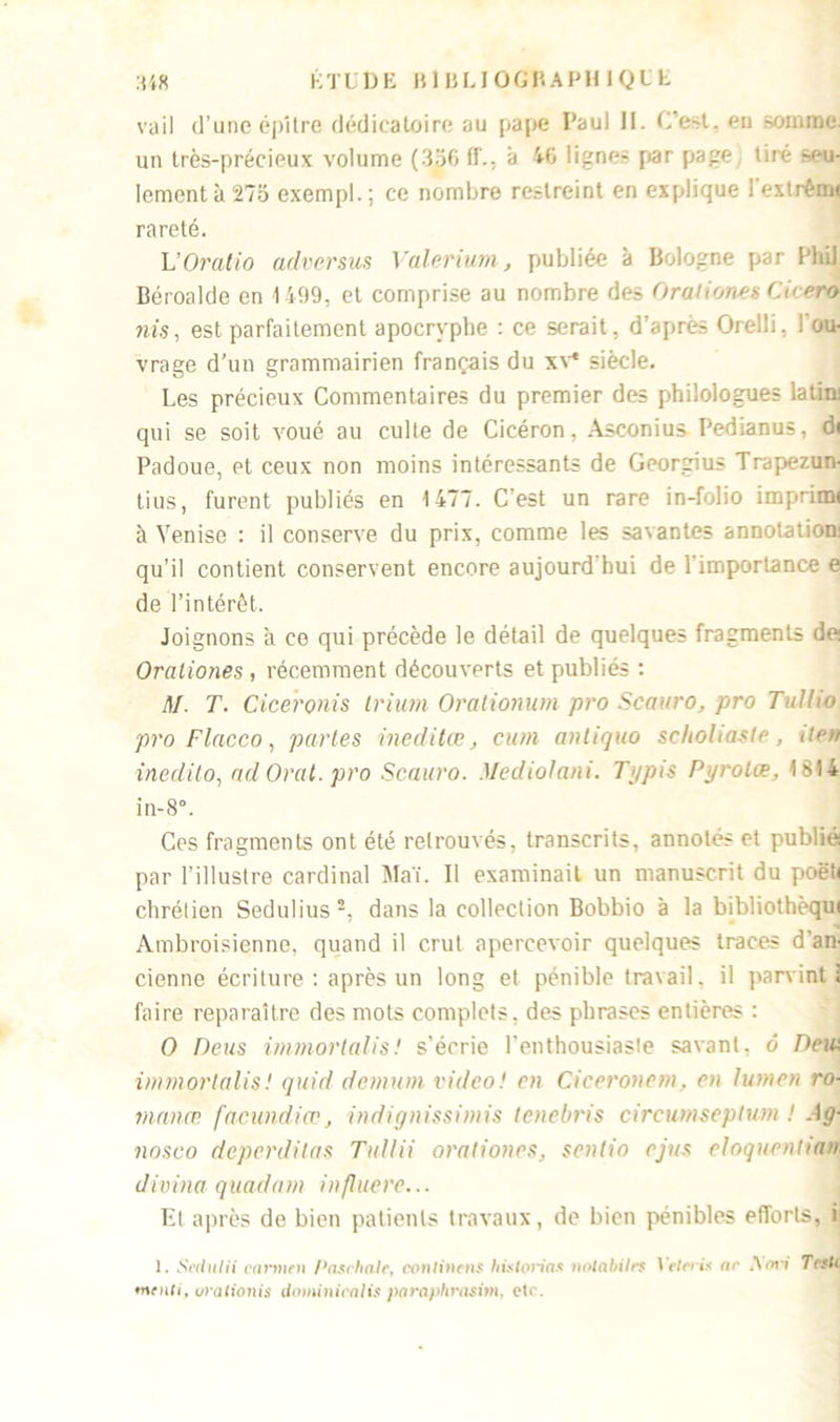 K T L D E B1 B L10 G B A PIIIQ E E :U8 vail d’une épltre dédicatoire au pape I’aul 11. C’est, eu somme, un très-précieux volume (356 ff., à 46 lignes par page tiré seu- lement à 273 exempl. ; ce nombre restreint en explique I extrêrm rareté. L’Oralio adversus Valerium, publiée à Bologne par Plùl Béroalde en 1499, et comprise au nombre des Orationes Cicero nis, est parfaitement apocryphe : ce serait, d’après Orelli, ! ou- vrage d’un grammairien français du xv* siècle. Les précieux Commentaires du premier des philologues latin: qui se soit voué au culte de Cicéron, Asconius Pedianus, di Padoue, et ceux non moins intéressants de Georgius Trapezun- tius, furent publiés en 1477. C’est un rare in-folio imprimi à Venise : il conserve du prix, comme les savantes annotation: qu’il contient conservent encore aujourd hui de 1 importance e de l’intérêt. Joignons à ce qui précède le détail de quelques fragments de: Orationes , récemment découverts et publiés : M. T. Ciceronis Irium Oralionum pro Scauro, pro Tulho pro Flacco, parles ineditœ, cum anliquo scholiasie, île» inedito, ad Oral, pro Scauro. Mediolani. Typis Pyrolœ, 1814 in-8°. Ces fragments ont été retrouvés, transcrits, annotés et publié par l’illustre cardinal Mai. Il examinait un manuscrit du poëh chrétien Sedulius 2, dans la collection Bobbio a la bibliothèqui Ambroisienne, quand il crut apercevoir quelques traces d’an- cienne écriture : après un long et pénible travail, il parvint! faire reparaître des mots complets, des phrases entières : O Deus ùnmortalis! s’écrie l’enthousiaste savant, 6 Deui immorlalis! quid demum video! en Cieeronem, en lumen ro- mance. facundiœ, indignissimis tenebris cireumseptum ! A g- nosco deperditas Tullii orationes, senlio ejus eloquentian Jivina quadcnn influere... El après de bien patients travaux, de bien pénibles efforts, i 1. Sedulii cnrmtn PaschaJr, conlintns hbtoriax nolabilet Yelcris nr Am i Talc menti, urationis dominicali$ parapfirasim, etc.