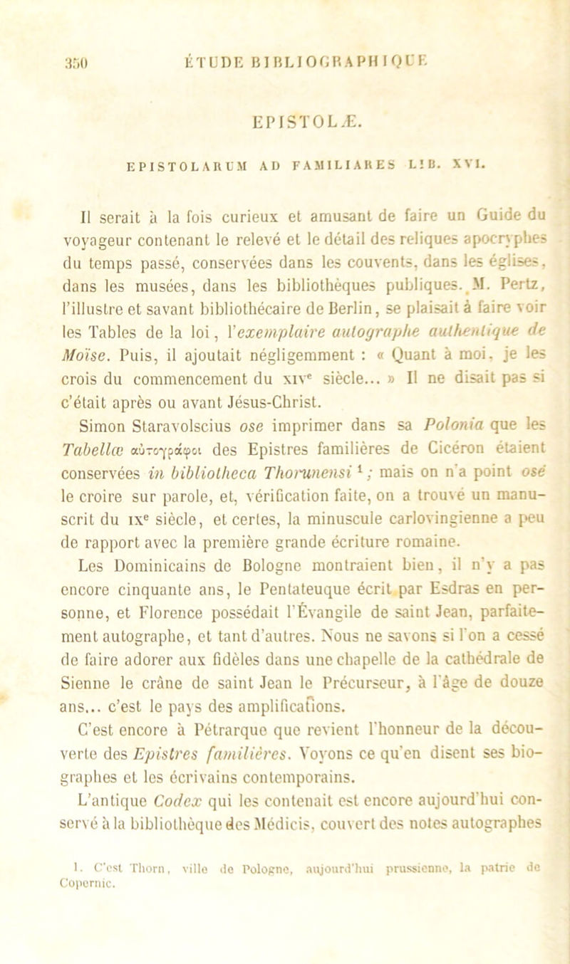 EP JSTOLÆ. EPISTOURl'M AD FAMILIARES L ! B. XVI. Il serait à la fois curieux et amusant de faire un Guide du voyageur contenant le relevé et le détail des reliques apocryphes du temps passé, conservées dans les couvents, dans les églises, dans les musées, dans les bibliothèques publiques. M. Pertz, l’illustre et savant bibliothécaire de Berlin, se plaisait à faire voir les Tables de la loi, Y exemplaire autographe authentique de Moïse. Puis, il ajoutait négligemment : « Quant à moi. je les crois du commencement du xivc siècle... » Il ne disait pas si c’était après ou avant Jésus-Christ. Simon Staravolscius ose imprimer dans sa Polonia que les Tabellœ aù-o-ypotipoi des Epistres familières de Cicéron étaient conservées in bibliolheca Tliorunensi1 ; mais on na point osé le croire sur parole, et, vériGcation faite, on a trouvé un manu- scrit du ixe siècle, et certes, la minuscule carlovingienne a peu de rapport avec la première grande écriture romaine. Les Dominicains de Bologne montraient bien, il n'y a pas encore cinquante ans, le Pentateuque écrit par Esdras en per- sonne, et Florence possédait l’Évangile de saint Jean, parfaite- ment autographe, et tant d’autres. Nous ne savons si l'on a cessé de faire adorer aux fidèles dans une chapelle de la cathédrale de Sienne le crâne de saint Jean le Précurseur, à l'âge de douze ans... c’est le pays des amplifications. C’est encore à Pétrarque que revient l'honneur de la décou- verte des Epistres familières. Voyons ce qu'en disent ses bio- graphes et les écrivains contemporains. L’antique Codex qui les contenait est encore aujourd'hui con- servé à la bibliothèque des Médicis, couvert des notes autographes 1. C'est Thorn, ville <lc Pologne, aujourd'hui prussienne, la patrie de Copernic.