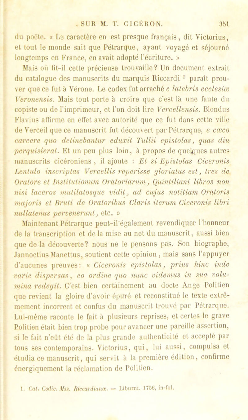 du poète. « Le caractère en est presque français, dit Victorius, et tout le monde sait que Pétrarque, ayant voyagé et séjourné longtemps en France, en avait adopté l’écriture. » Mais où fit-il cette précieuse trouvaille? Un document extrait du catalogue des manuscrits du marquis Riccardi 1 paraît prou- ver que ce fut à Vérone. Le codex fut arraché e latebris ecclesiœ Veronensis. Mais tout porte à croire que c'est là une faute du copiste ou de l’imprimeur, et l’on doit lire Vercellensis. Blondus Flavius affirme en effet avec autorité que ce fut dans cette ville de Verceil que ce manuscrit fut découvert par Pétrarque, e cœco carcere quo detinebantur eduxit Tullii epistolas, quas dite pcrquisieral. Et un peu plus loin, à propos de quelques autres manuscrits cicéroniens , il ajoute : Et si Epistolas Ciceronis Lentulo inscriptas Vercellis reperisse glorialus est, très de Oratore et Inslitutionum Oraloriamm, Quintiliani libros non nisi laceros mutilatosque vidil, ad cujus notiliam Oratoris majoris et Bruti de Oralonbus Claris ilerum Ciceronis libri nullatenus pervenerunt, etc. » Maintenant Pétrarque peut-il également revendiquer l’honneur de la transcription et delà mise au net du manuscrit, aussi bien que de la découverte? nous ne le pensons pas. Son biographe, Jannoctius Manettus, soutient cette opinion , mais sans l’appuyer d’aucunes preuves: « Ciceronis epistolas, prias hinc indc varie dispersas, eo online quo nunc videmus in sua volu- mina redegit. C’est bien certainement au docte Ange Politien que revient la gloire d’avoir épuré et reconstitué le texte extrê- mement incorrect et confus du manuscrit trouvé par Pétrarque. Lui-même raconte le fait à plusieurs reprises, et certes le grave Politien était bien trop probe pour avancer une pareille assertion, si le fait n’eùt été de la plus grande authenticité et accepté par tous ses contemporains. Victorius, qui, lui aussi, compulsa et étudia ce manuscrit, qui servit à la première édition, confirme énergiquement la réclamation do Politien. 1. Cal. Codic. Mss. liiccardiatue. — Liburni. 1756, in-fol.