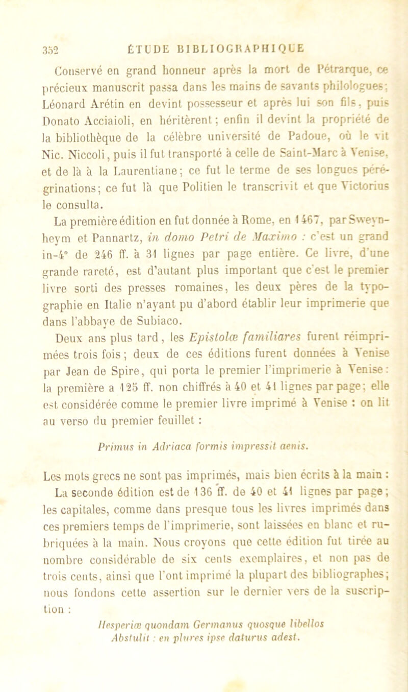 Conservé en grand honneur après la mort de Pétrarque, ce précieux manuscrit passa dans les mains de savants philologues; Léonard Arétin en devint possesseur et après lui son fils, puis Donato Acciaioli, en héritèrent; enfin il devint la propriété de la bibliothèque de la célèbre université de Padoue, où le vit Nie. Niccoli, puis il fut transporté à celle de Saint-Marc à Venise, et de la à la Laurentiane; ce fut le terme de ses longues péré- grinations; ce fut là que Politien le transcrivit et que Yictorius le consulta. La première édition en fut donnée à Rome, en 1467, parSweyn- heym et Pannartz, in do>no Pétri de Maximo : c’est un grand in-4 de 246 ff. à 31 lignes par page entière. Ce livre, d’une grande rareté, est d’autant plus important que c'est le premier livre sorti des presses romaines, les deux pères de la typo- graphie en Italie n’ayant pu d’abord établir leur imprimerie que dans l’abbaye de Subiaco. Deux ans plus tard, les Epistolœ fantiliares furent réimpri- mées trois fois ; deux de ces éditions furent données à Venise par Jean de Spire, qui porta le premier l’imprimerie à Venise: la première a 125 ff. non chiffrés à 40 et 41 lignes par page: elle est considérée comme le premier livre imprimé à Venise : on lit au verso du premier feuillet : Primus in Adriaca formis impressit aenis. Les mots grecs ne sont pas imprimés, mais bien écrits à la main : La seconde édition est de 136 ff. de 40 et 41 lignes par page ; les capitales, comme dans presque tous les livres imprimés dan3 ces premiers temps de l'imprimerie, sont laissées en blanc et ru- briquées à la main. Nous croyons que cette édition fut tirée au nombre considérable de six cents exemplaires, et non pas de trois cents, ainsi (pie l'ont imprimé la plupart des bibliographes; nous fondons cette assertion sur le dernier \er$ de la suscrip- tion : llesperiœ quondam Germanus quosque libellos Abslulit : en plures ipse daturus adest.