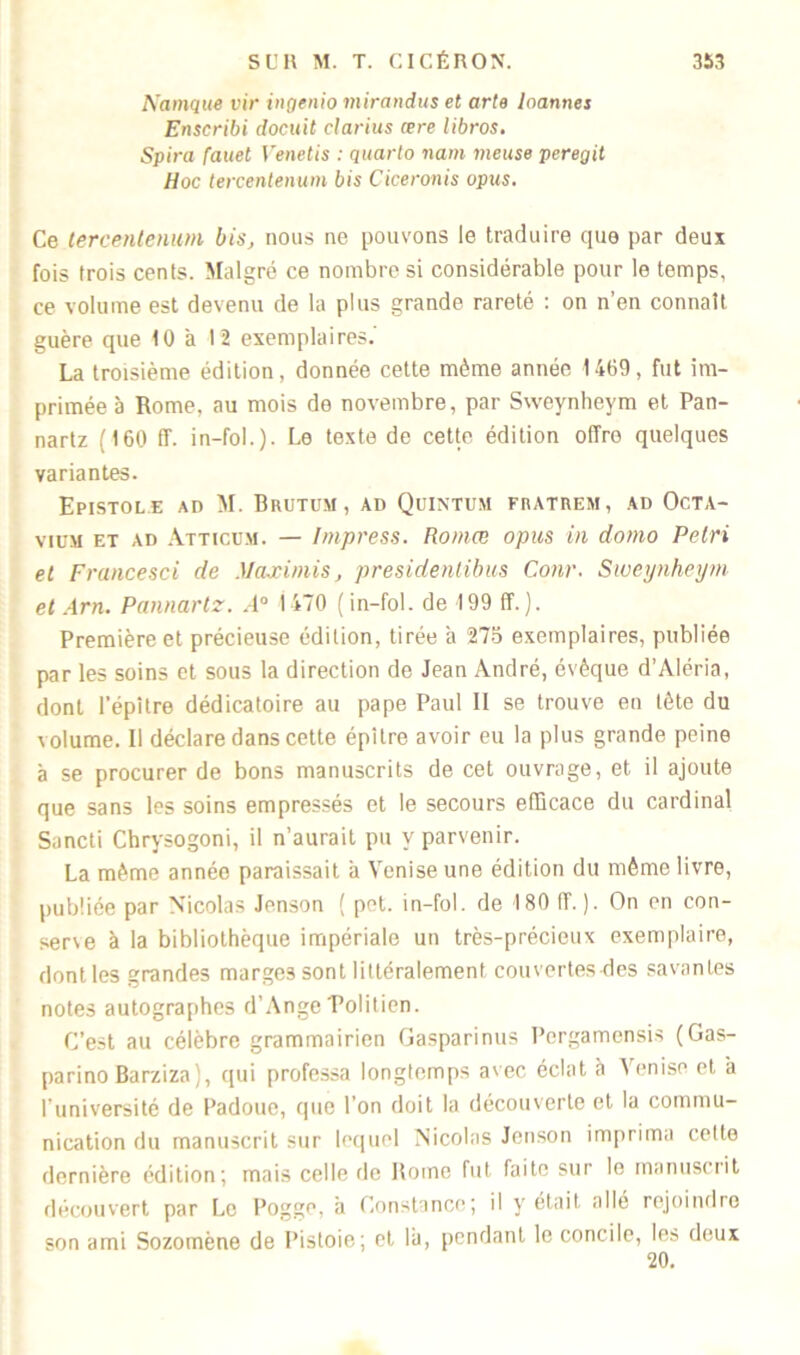Namque vir ingenio mirandus et arte loannes Enscribi docuit clarius œre libros. Spira fauel Venetis : quarto nam meuse peregit Hoc tercenlenum bis Ciceronis opus. Ce tercenlenum bis, nous ne pouvons le traduire que par deux fois trois cents. Malgré ce nombre si considérable pour le temps, ce volume est devenu de la plus grande rareté : on n’en connaît guère que 10 à 12 exemplaires. La troisième édition, donnée cette même année 1469, fut im- primée à Rome, au mois de novembre, par Sweynheym et Pan- nartz (160 ff. in-fol.). Le texte de cette édition offre quelques variantes. Epistole ad M. Bhutum, ad Quintum fhatrem , ad Octa- viiim et ad Atticum. — Impress. Romœ opus in domo Pétri et Francesci de Maximis, presidentibus Conr. Sweynheym et Am. Pannartz. .4° 1470 (in-fol. de 199 ff.). Première et précieuse édition, tirée à 275 exemplaires, publiée par les soins et sous la direction de Jean André, évêque d’Aléria, dont l’épitre dédicatoire au pape Paul II se trouve en tête du volume. 11 déclare dans cette épître avoir eu la plus grande peine à se procurer de bons manuscrits de cet ouvrage, et il ajoute que sans les soins empressés et le secours efficace du cardinal Sancti Chrysogoni, il n’aurait pu y parvenir. La même année paraissait a Venise une édition du même livre, publiée par Nicolas Jenson ( pet. in-fol. de 180 1T. ). On en con- sene à la bibliothèque impériale un très-précieux exemplaire, dont les grandes marges sont littéralement couvertes ries savantes notes autographes d’Ange Tolitien. C’est au célèbre grammairien Gasparinus Pergamensis (Gas- parino Barziza;, qui professa longtemps avec éclat à Venise et a l’université de Padoue, que l’on doit la découverte et la commu- nication du manuscrit sur lequel Nicolas Jenson imprima cette dernière édition; mais celle de Rome fut faite sur le manuscrit découvert par Le Pogge, à Constance; il y était allé rejoindre son ami Sozomène de Pistoie; et là, pendant le concile, les deux