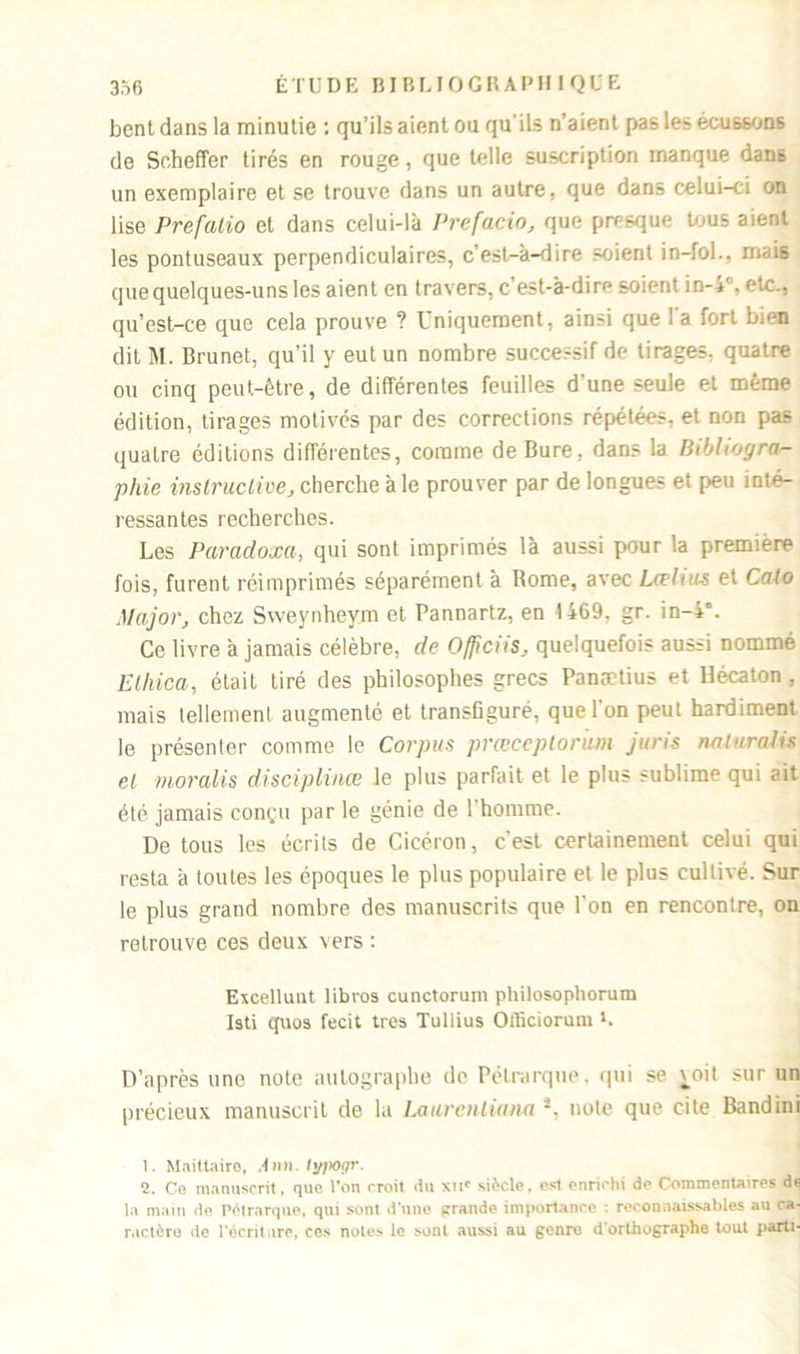 bent dans la minutie : qu’ils aient ou qu'ils n’aient pas les écussons de Scheffer tirés en rouge, que telle suscription manque dans un exemplaire et se trouve dans un autre, que dans celui-ci on lise Prefalio et dans celui-là Prefacio, que presque tous aient les pontuseaux perpendiculaires, c’est-à-dire soient in-fol., mais que quelques-uns les aient en travers, c’est-à-dire soient in-4f, etc., qu’est-ce que cela prouve ? Uniquement, ainsi que I a fort bien dit M. Brunet, qu’il y eut un nombre successif de tirages, quatre ou cinq peut-être, de différentes feuilles d'une seule et même édition, tirages motivés par des corrections répétées, et non pas quatre éditions différentes, comme de Bure, dans la Bibliogra- phie instructive, cherche à le prouver par de longues et peu inté- ressantes recherches. Les Paradoxa, qui sont imprimés là aussi pour la première fois, furent réimprimés séparément à Rome, avec Urlius et Ca-lo Major, chez Svveynheym et Pannartz, en 1469, gr. in-4°. Ce livre à jamais célèbre, de Officiis, quelquefois aussi nommé Etliica, était tiré des philosophes grecs Panætius et Hécaton , mais tellement augmenté et transfiguré, que l'on peut hardiment le présenter comme le Corpus prœceptoriim juris naturalis et moralis disciplinée le plus parfait et le plus sublime qui ait été jamais eon<,'u par le génie de 1 homme. De tous les écrits de Cicéron, c'est certainement celui qui resta à toutes les époques le plus populaire et le plus cultivé. Sur le plus grand nombre des manuscrits que l'on en rencontre, on retrouve ces deux vers : Excellunt libros cunctorum philosophorum Isti cpios fecit très Tullius Oificiorum *. D’après une note autographe do Pétrarque, qui se \oit sur un précieux manuscrit de la Laurenliana s, note que cite Bandini 1. Maitlaire, Am 1. fypogr. 2. Ce manuscrit, que l’on croit du xii* siècle, est enrichi de Commentaires de la main de Pétrarque, qui sont d’une grande importance : reconnaissables au ca- ractère de l’écrit are, ces notes le sont aussi au genre d’orthographe tout parti-
