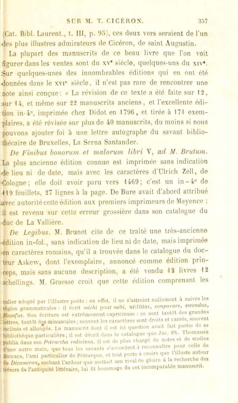 (Cat. Bibl. Laurent., t. III, p. 95), ces deux vers seraient de l’un •des plus illustres admirateurs de Cicéron, de saint Augustin. La plupart des manuscrits de ce beau livre que l’on voit figurer dans les ventes sont du xv* siècle, quelques-uns du xiv*. Sur quelques-unes des innombrables éditions qui en ont été données dans le xvie siècle, il n’est pas rare de rencontrer une note ainsi conçue: « La révision de ce texte a été faite sur 12, sur 14, et même sur 22 manuscrits anciens, et l’excellente édi- tion in- 4°, imprimée chez Didot en 1796, et tirée à 171 exem- plaires, a été révisée sur plus de 40 manuscrits, du moins si nous pouvons ajouter foi à une lettre autographe du savant biblio- thécaire de Bruxelles, La Serna Santander. De Finibus bonorum et malorum libri V, ad M. Brutu/n. La plus ancienne édition connue est imprimée sans indication de lieu ni de date, mais avec les caractères d’Ulrich Zell, de •Cologne; elle doit avoir paru vers 1469; c’est un in-4° de 119 feuillets, 27 lignes à la page. De Bure avait d’abord attribué avec autorité cette édition aux premiers imprimeurs de Mayence : il est revenu sur cette erreur grossière dans son catalogue du duc de La Yallière. De Legibus. M. Brunet cite de ce traité une très-ancienne •édition in—fol., sans indication de lieu ni de date, mais imprimée •en caractères romains, qu’il a trouvée dans le catalogue du doc- teur Askew, dont l’exemplaire, annoncé comme édition prin- ceps. mais sans aucune description, a été vendu 12 livres 12 schellings. M. Graesse croit que cette édition comprenant les ailier adopté par l’illustre poète : en effet, il ne s’astreint nullement à suivre les tègles grammaticales : il écrit micki pour mihi, utillitas, conparare, secondas, Hosofus. Son écriture est extrêmement capricieuse : ce sont tantôt des grandes «ttres, tantôt des minuscules; souvent les caractères sont droits et carrés, souvent nclinés et allongés. Le manuscrit dont il est ici question avait fait partie de sa Jibliothèque particulière ; il est décrit dans le catalogue que Jac. l’h. Thomasstn sublia dans son Pclrarcha rcdivious. 11 est de plus chargé de notes et e sco les Pane autre main, que tous les savants s'accordent à reconnaître pour ce e ce Boccace, l'ami particulier de Pétrarquo, et tout porte À croiro que i us e au eur lu Décameron, sachant l'ardeur que mettait son rival de gloire a a rcr 1ère o es trésors de l'antiquité littéraire, lui fit hommage do cet incomparable manuscrit.