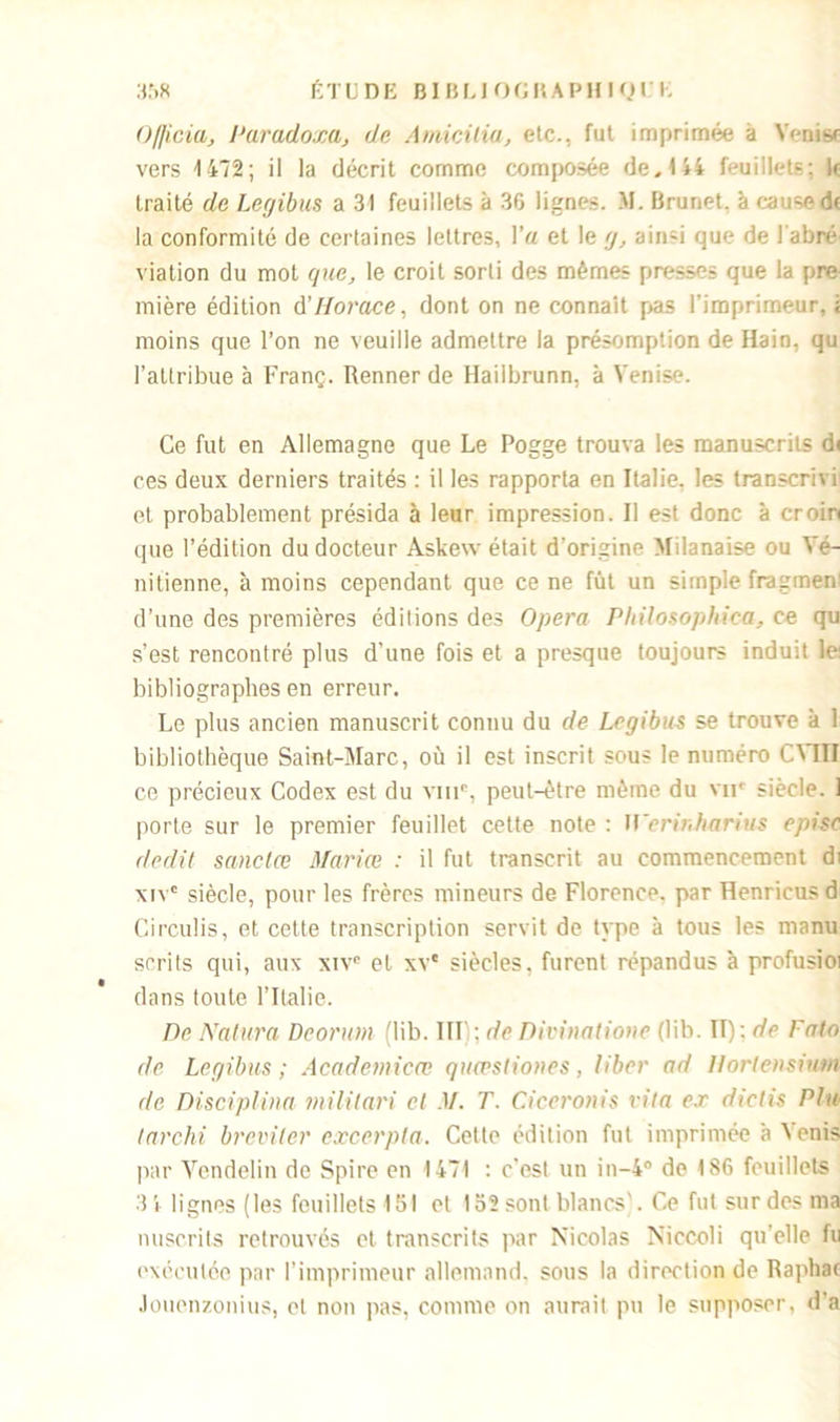 Officia, Paradoxe, de Amicitia, etc., fut imprimée à Venisr vers 1472; il la décrit comme composée de, 144 feuillets; k traité de Lcgibus a 31 feuillets à 36 lignes. M. Brunet, à cause dt la conformité de certaines lettres, l’a et le g, ain^i que de l abre viation du mot que, le croit sorti des mêmes presses que la pre mière édition A’Horace, dont on ne connaît pas l’imprimeur, ï moins que l’on ne veuille admettre la présomption de Rain, qu l’attribue à Franç. Renner de Hailbrunn, à Venise. Ce fut en Allemagne que Le Pogge trouva les manuscrits d< ces deux derniers traités : il les rapporta en Italie, les transcrivi et probablement présida à leur impression. Il est donc à croin que l’édition du docteur Askew était d'origine Milanaise ou Vé- nitienne, à moins cependant que ce ne fût un simple fragmen d’une des premières éditions des Opéra Philosophica, ce qu s’est rencontré plus d’une fois et a presque toujours induit le: bibliographes en erreur. Le plus ancien manuscrit connu du de Lcgibus se trouve à 1 bibliothèque Saint-Marc, où il est inscrit sous le numéro CMII ce précieux Codex est du vmc, peut-être même du vne siècle. 1 porte sur le premier feuillet cette note : U'crinharius episc dédit sanclœ Mariœ : il fut transcrit au commencement di xivc siècle, pour les frères mineurs de Florence, par Henricusd Circulis, et cette transcription servit de type à tous les manu scrits qui, aux xivc et xv* siècles, furent répandus à profusioi dans toute l’Italie. De Nature Deorum (lib. III) ; de Divinatione (lib. II): de Fato de Lcgibus; Academicœ quwstiones, liber ad Hortensiutn de Disciplina militari et M. T. Ciceronis vita ex dielis Plu tarchi breviter excerpta. Cette édition fut imprimée à N enis par Vendelin de Spire en 1471 : c’est un in-4° de 186 feuillets 34 lignes (les feuillets 151 et 152sonl blancs). Ce fut sur des ma nuscrits retrouvés et transcrits par Nicolas Niccoli qu’elle fu exécutée par l’imprimeur allemand, sous la direction de Raphac Joucnzonius, et non pas, comme on aurait pu le supposer, d'a