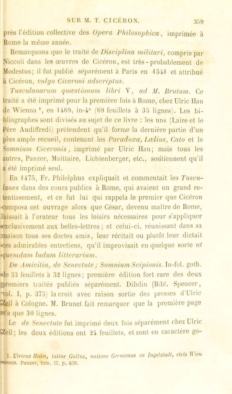 31)9 près l’édition collective des Opéra Philosophica, imprimée à Rome la même année. Remarquons que le traité de Disciplina militari, compris par Niccoli dans les œuvres de Cicéron, est très-probablement de Modestus; il fut publié séparément à Paris en 1541 et attribué à Cicéron, vulgo Ciceroni adscriptus. Tusculanarum quœstionum libri Y, ad M. Brutum. Ce traité a été imprimé pour la première fois à Rome, chez Ulric Han de Wienna ', en 1469, in-4° (69 feuillets à 35 lignes). Les bi- bliographes sont divisés au sujet de ce livre : les uns (Laireet le Père Audiffredi) prétendent qu’il forme la dernière partie d’un plus ample recueil, contenant les Paradoxa, Laelius, Cato et le Somnium Ciceronis, imprimé par Ulric Han; mais tous les autres, Panzer, Maitlaire, Lichtenberger, etc., soutiennent qu’il a été imprimé seul. En 1475, Fr. Philelphus expliquait et commentait les Tuscu- lan.es dans des cours publics à Rome, qui avaient un grand re- tentissement, et ce fut lui qui rappela le premier que Cicéron •composa cet ouvrage alors que César, devenu maître de Rome, Hais sait à l’orateur tous les loisirs nécessaires pour s’appliquer «exclusivement aux belles-lettres ; et celui-ci, réunissant dans sa îmaison tous ses doctes amis, leur récitait ou plutôt leur dictait «ces admirables entretiens, qu’il improvisait en quelque sorte ut <quemdam ludurn litterarium. De Amicitia, de Senectule; Somnium Scipionis. In-fol. goth. «de 33 feuillets à 32 lignes; première édition fort rare des deux jpremiers traités publiés séparément. Dibdin (Bibl. Spencer, •vol. I, p. 375) la croit avec raison sortie des presses d'Ulric «Zell à Cologne. .M. Brunet fait remarquer que la première page m’a que 30 lignes. Le de Senectule fut imprimé deux fois séparément chez Ulric *Zell ; les deux éditions ont 24 feuillets, et sont en caractère go- 1. Ulricus Ilahn, latine Gallus, nalionc Germanus ex Ingelstadt, civis Mien mentis. Panzer, tom. II, p. 458.
