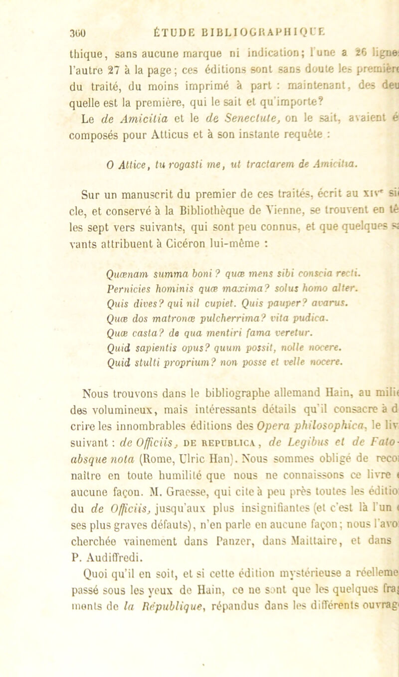 thique, sans aucune marque ni indication; lune a 26 ligne: l’autre 27 à la page; ces éditions sont sans doute le» première du traité, du moins imprimé à part : maintenant, des deu quelle est la première, qui le sait et qu'importe? Le de Amicilia et le de Seneclute, on le sait, avaient é composés pour Atticus et à son instante requête : O Altice, tu rogasti me, ut tractarem de Amiciita. Sur un manuscrit du premier de ces traités, écrit au xiv sii cle, et conservé à la Bibliothèque de Tienne, se trouvent en té les sept vers suivants, qui sont peu connus, et que quelques s; vants attribuent à Cicéron lui-mème : Quœnarn summa boni ? quœ mens sibi conscia recti. Pernicies liominis quœ maxima? solus homo aller. Quis dives? qui nil cupiet. Quis pauper? avarus. Quœ dos matronœ pulcherrima? vita pudica. Quœ casta? de qua mentiri farna veretur. Quid sapientis opus? quum possit, nolle nocere. Quid stulti proprium? non posse et relie noeere. Nous trouvons dans le bibliographe allemand Hain, au mi!i( des volumineux, mais intéressants détails qu'il consacre à d crireles innombrables éditions des Opéra philosophica, le liv suivant: de Ofpciis, de republica, de Legibus cl de Falo- absque nota (Rome, Ulric Han). Nous sommes obligé de recoi naître en toute humilité que nous ne connaissons ce livre < aucune façon. M. Graesse, qui cite à peu près toutes les éditio du de OfficiiSj jusqu'aux plus insignifiantes (et c'est là l'un < ses plus graves défauts), n’en parle en aucune façon; nous 1 a vo cherchée vainement dans Panzer, dans Ma il taire, et dans P. Audiffredi. Quoi qu’il en soit, et si cette édition mystérieuse a réelleme passé sous les yeux de Hain, ce ne sont que les quelques frai monts de la République, répandus dans les différents ouvrag'